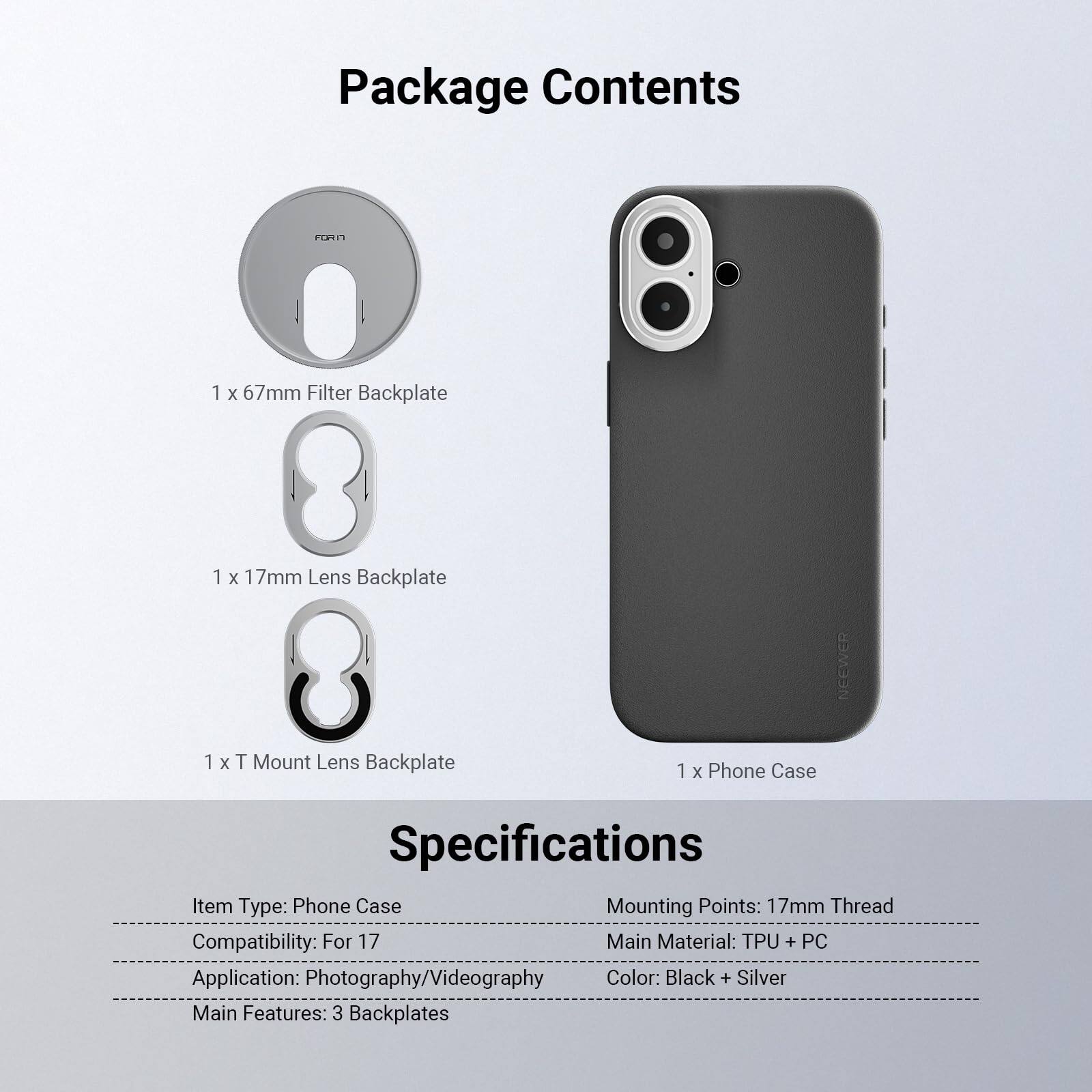 Package Contents
- 1 x 67mm Filter Backplate
- 1 x 17mm Lens Backplate
- 1 x T Mount Lens Backplate
- 1 x Phone Case

Specifications
- Item Type: Phone Case
- Mounting Points: 17mm Thread
- Compatibility: For 17
- Main Material: TPU + PC
- Application: Photography/Videography
- Color: Black + Silver
- Main Features: 3 Backplates