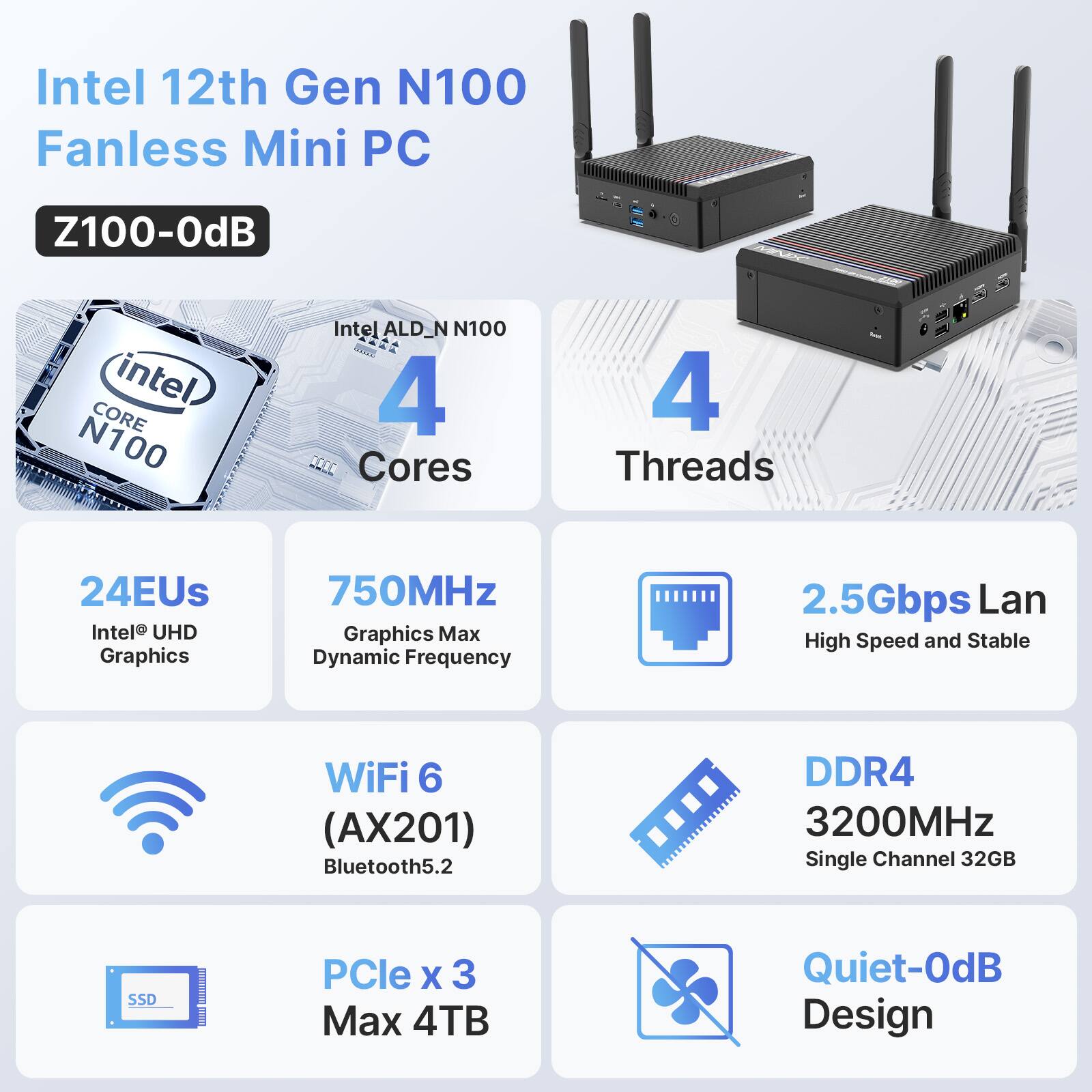 Intel 12th Gen N100 Fanless Mini PC Z100-0dB intel) CORE N100 Intel ALD_N N100 - 4 D Cores 4 Threads 24EUs Intel UHD Graphics 750MHz Graphics Max Dynamic Frequency 2.5Gbps Lan High Speed and Stable WiFi 6 (AX201) Bluetooth5.2 DDR4 3200MHz Single Channel 32GB SSD PCle X 3 Max 4TB Quiet-OdB Design