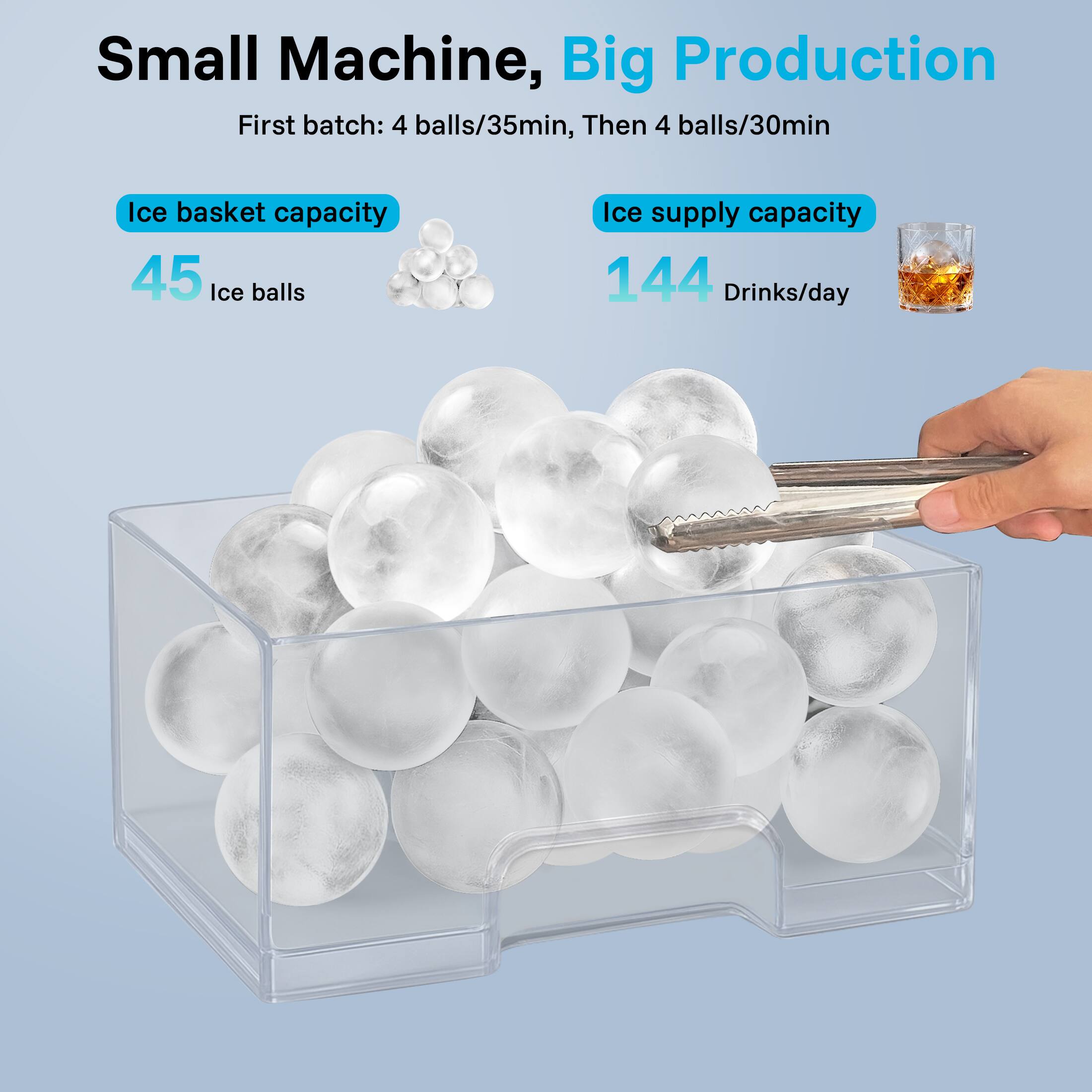 Small Machine, Big Production
First batch: 4 balls/35min, Then 4 balls/30min
Ice basket capacity 45 Ice balls
Ice supply capacity 144 Drinks/day