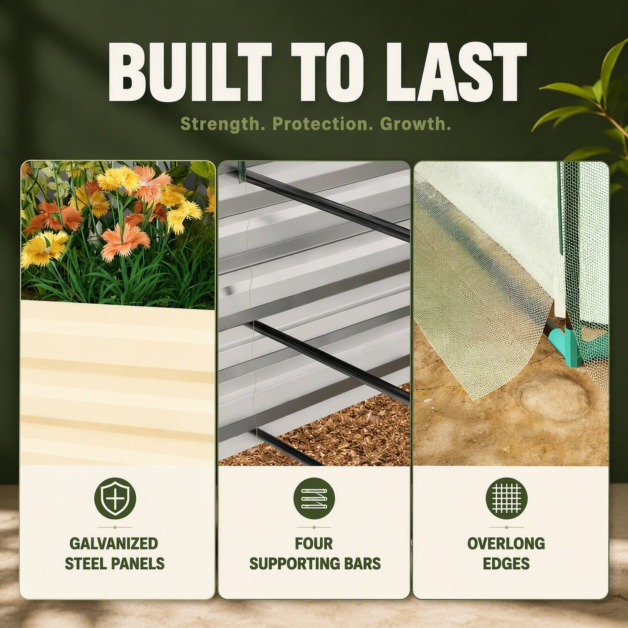 BUILT TO LAST  
Strength. Protection. Growth.  

GALVANIZED STEEL PANELS  
FOUR SUPPORTING BARS  
OVERLONG EDGES