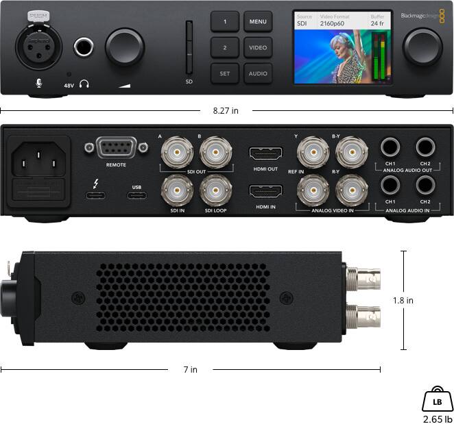 PUSH 1 MENU  
Source: SDI  
Video Format: 2160p60  
Buffer: 24 fr  
Blackmagicdesign  

2 VIDEO  
48V SD SET  
AUDIO  
8.27 in  

A  
Y  
B-Y  
REMOTE  
SOI OUT  
HDMI OUT  
REF IN  
R-Y  
CH1  
CH2  
ANALOG AUDIO OUT  
USB  
SDI IN  
SDI LOOP  
HOM IN  
ANALOG VIDEO IN  
CH1  
CH2  
ANALOG AUDIO IN  
1.8 in  
7 in  
LB  
2.65 lb