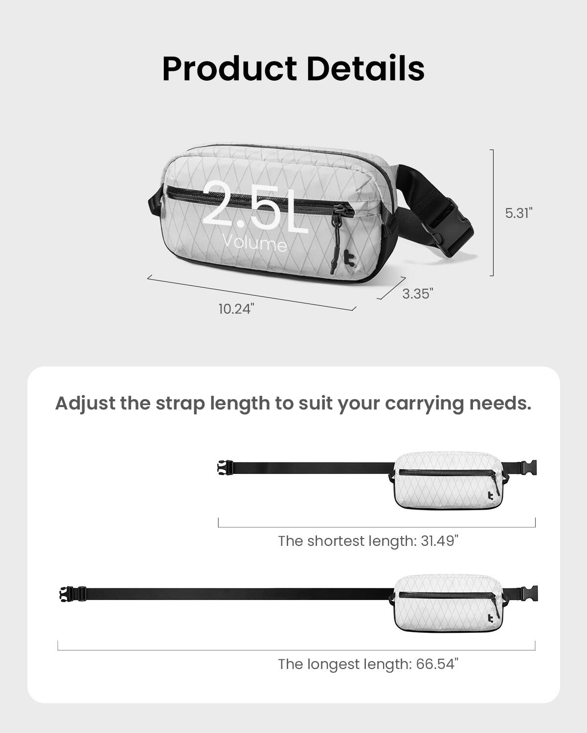 Product Details:
- 2.5L Volume
- 5.31" 10.24" 3.35"
- Adjust the strap length to suit your carrying needs.
- The shortest length: 31.49"
- The longest length: 66.54"