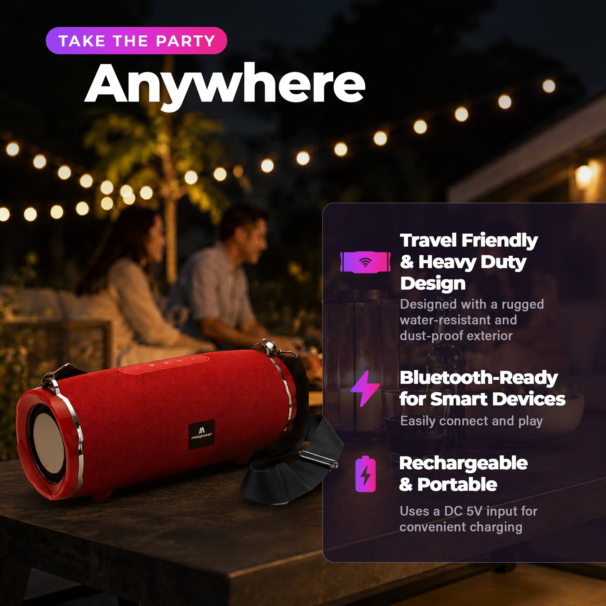 TAKE THE PARTY Anywhere

Travel Friendly & Heavy Duty Design
Designed with a rugged water-resistant and dust-proof exterior

Bluetooth-Ready for Smart Devices
Easily connect and play

Rechargeable & Portable
Uses a DC 5V input for convenient charging