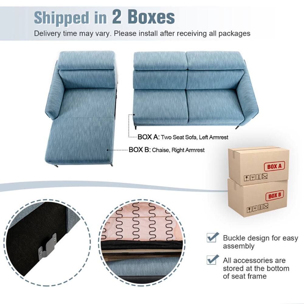 Shipped in 2 Boxes  
Delivery time may vary. Please install after receiving all packages  

BOX A: Two Seat Sofa, Left Armrest  
BOX B: Chaise, Right Armrest  

- Buckle design for easy assembly  
- All accessories are stored at the bottom of seat frame