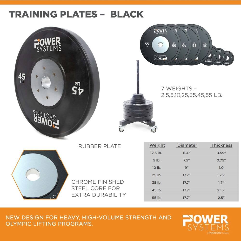 TRAINING PLATES - BLACK

POWER SYSTEMS

7 WEIGHTS - 2.5, 5, 10, 25, 35, 45, 55 LB.

RUBBER PLATE

Weight | Diameter | Thickness
--- | --- | ---
2.5 lb. | 6.4" | 0.59"
5 lb. | 7.5" | 0.75"
10 lb. | 9" | 1.0"
25 lb. | 17.7" | 1.25"
35 lb. | 17.7" | 1.7"
45 lb. | 17.7" | 2.15"
55 lb. | 17.7" | 2.5"

CHROME FINISHED STEEL CORE FOR EXTRA DURABILITY

NEW DESIGN FOR HEAVY, HIGH-VOLUME STRENGTH AND OLYMPIC LIFTING PROGRAMS.

POWER SYSTEMS
A PLAYCORE Family