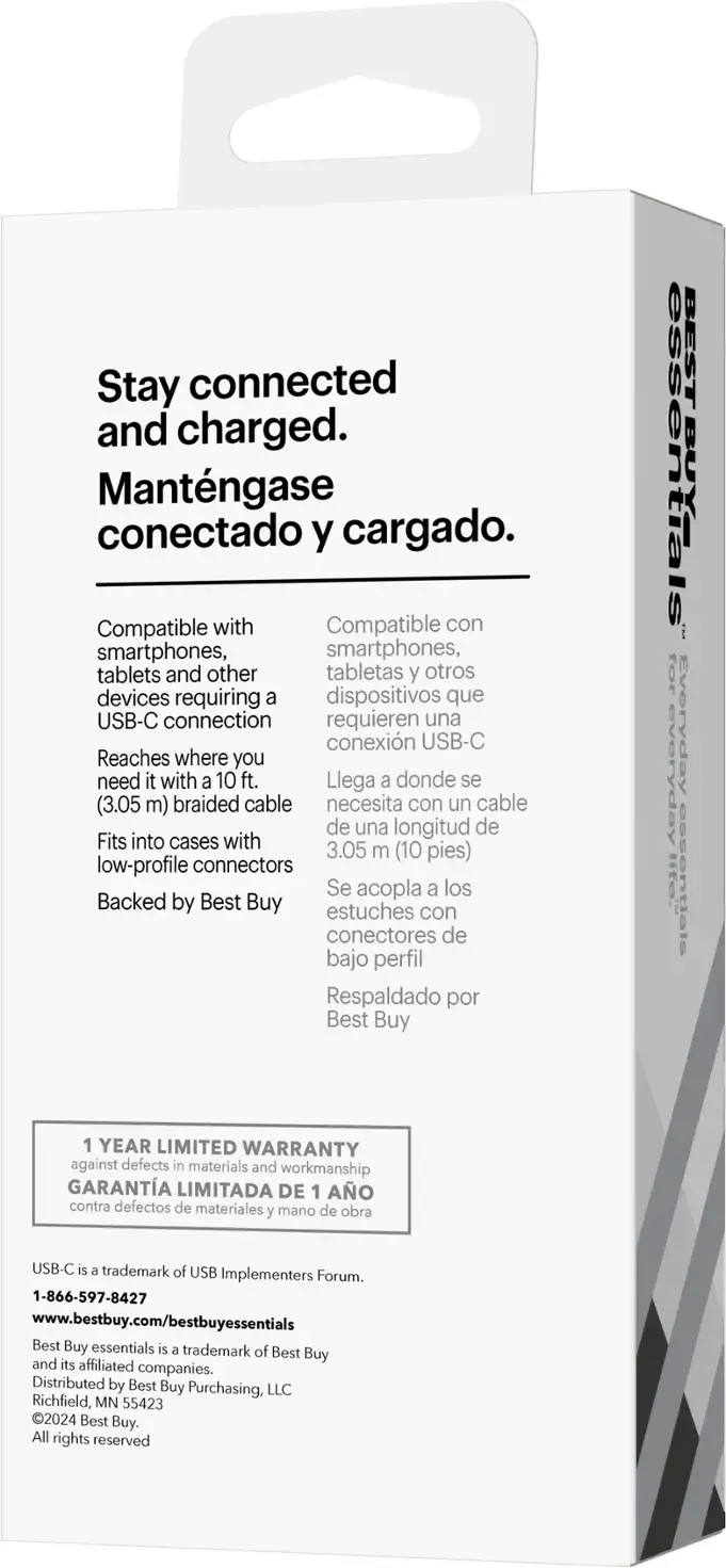 Stay connected and charged. Mantengase conectado y cargado. Compatible con smartphones, tablets y otros dispositivos que requieren una conexión USB-C. Reaches where you need it with a 10 ft. (3.05 m) braided cable. Fits into cases with low-profile connectors. Se acopla a los estuches con conectores de bajo perfil. Respaldado por Best Buy. BEST ESSENTIALS FOR EVERYDAY LIFE: ESSENTIALS 1 YEAR LIMITED WARRANTY AGAINST DEFECTS IN MATERIALS AND WORKMANSHIP. USB-C es una marca registrada de USB Implementers Forum. 1-866-597-8427. [www.bestbuy.com/bestbuyessentials](http://www.bestbuy.com/bestbuyessentials). Best Buy essentials es una marca registrada de Best Buy y sus compañías afiliadas. Distribuido por Best Buy Purchasing, LLC. Richfield, MN 55423. 2024 Best Buy.