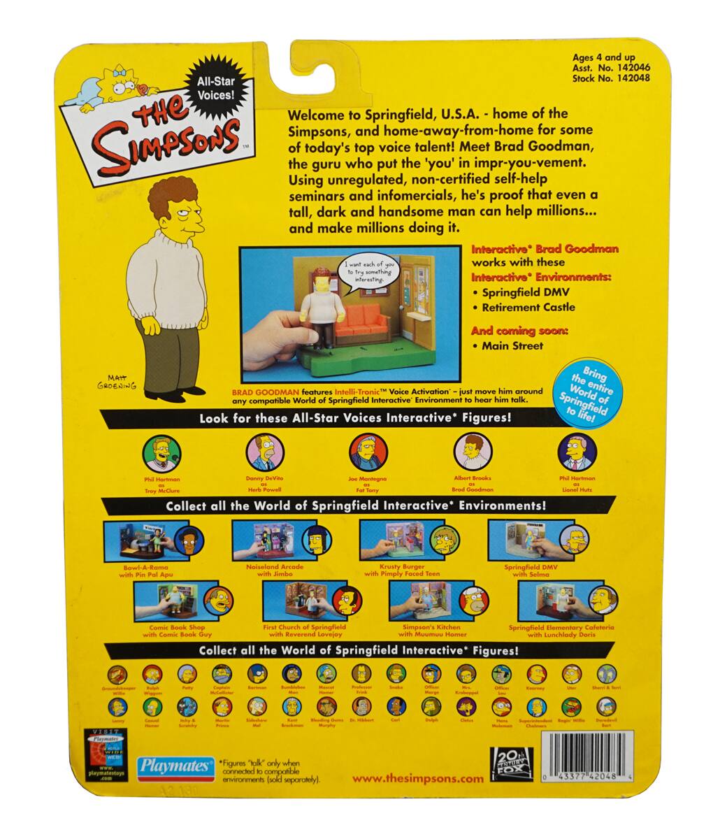 **Ages 4 and up**

**Ass't. No. 142046**

**Stock No. 142048**

---

**All-Star Voices!**

**The Simpsons**

---

**Welcome to Springfield, U.S.A. - home of the top voice talent! Meet today's top voice talent: Brad Goodman, who put the 'you' in impr-you-vement. Using unregulated, self-help seminars and infomercials, he's proof that even a tall, dark and handsome man can help millions... and make millions doing it.**

**Brad Goodman** features **Intelli-Tronic Voice Activation** - just move him around any compatible World of Springfield Interactive Environment to hear him talk.

**Interactive* Brad Goodman** works with these **Interactive* Environments**:
- Springfield DMV
- Retirement Castle
- Mait Groening

And coming soon:
- Main Street

**Look for these All-Star Voices Interactive* Figures!**

**Springfield Interactive* Environments!**
- Springfield DMV
- Retirement Castle
- Mait Groening
- Main Street
- Krusty Burger with Poochie
- Springfield Elementary Cafeteria with Lunch Lady Doris
- Springfield Kitchen with Marge