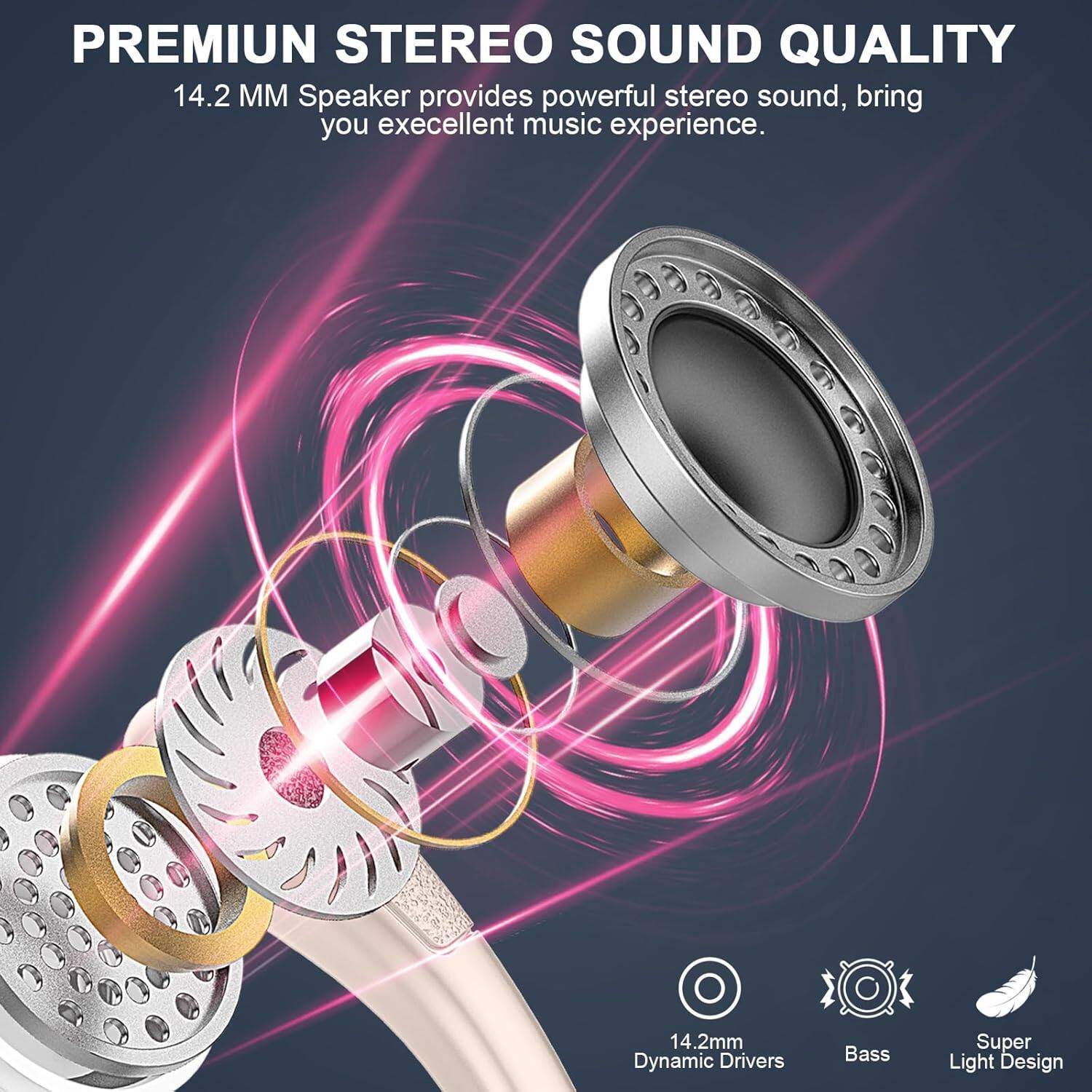 PREMIUM STEREO SOUND QUALITY  
14.2 MM Speaker provides powerful stereo sound, bring you excellent music experience.  
14.2mm Dynamic Drivers  
Bass  
Super Light Design