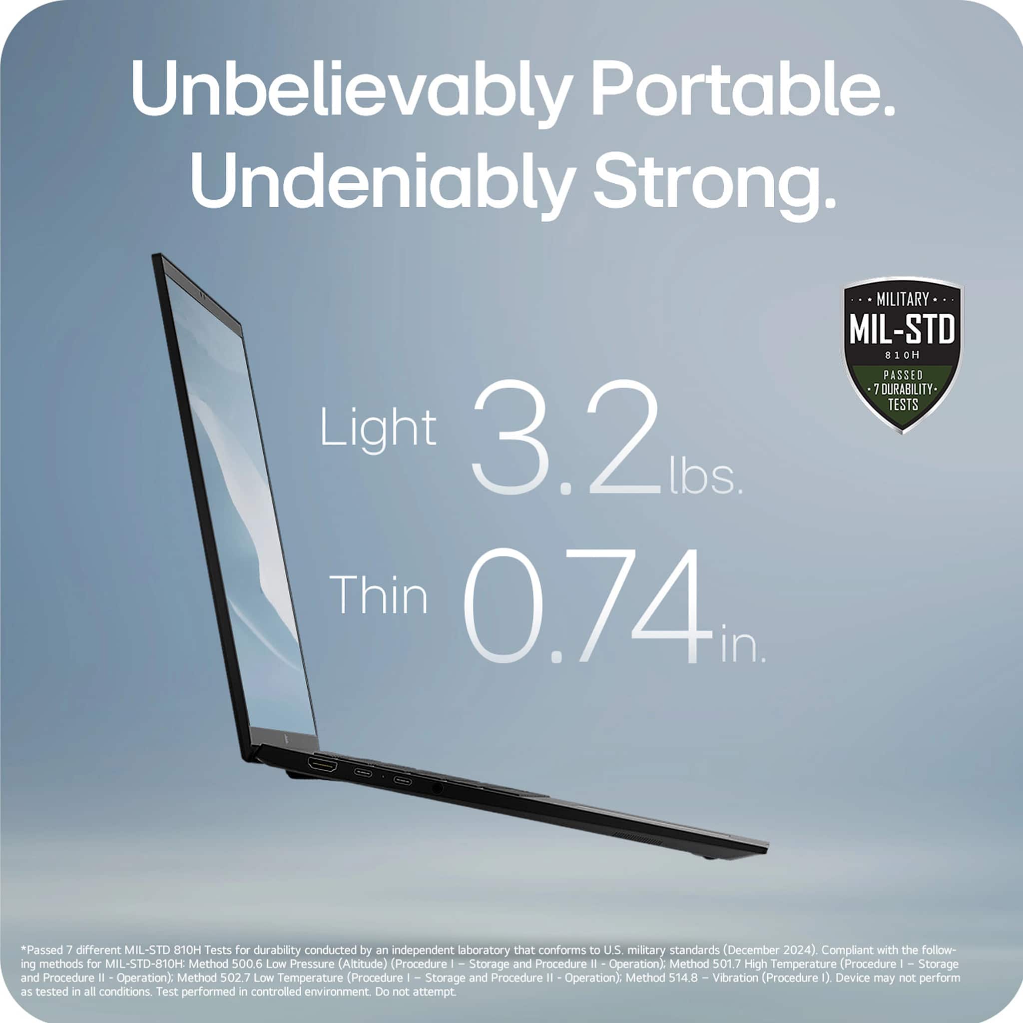 Unbelievably Portable. Undeniably Strong. MILITARY MIL-STD 810H PASSED 7 DURABILITY TESTS Light 3.2 lbs. Thin 0.74 in. *Passed 7 different MIL-STD 810H Tests for durability conducted by an independent laboratory that conforms to U.S. military standards (December 2024). Compliant with the following methods for MIL-STD-810H: Method 500.6 Low Pressure (Altitude) Procedure I Storage and Procedure I Operation; Method 501.7 High Temperature (Procedure I Storage and Procedure I Operation); Method 02.7 Low Temperature (Procedure I Storage and Procedure I Operation); Method 514.8 - Vibration (Procedure 02 Device may not perform as tested in all conditions. Test performed in a controlled environment. Do not attempt.