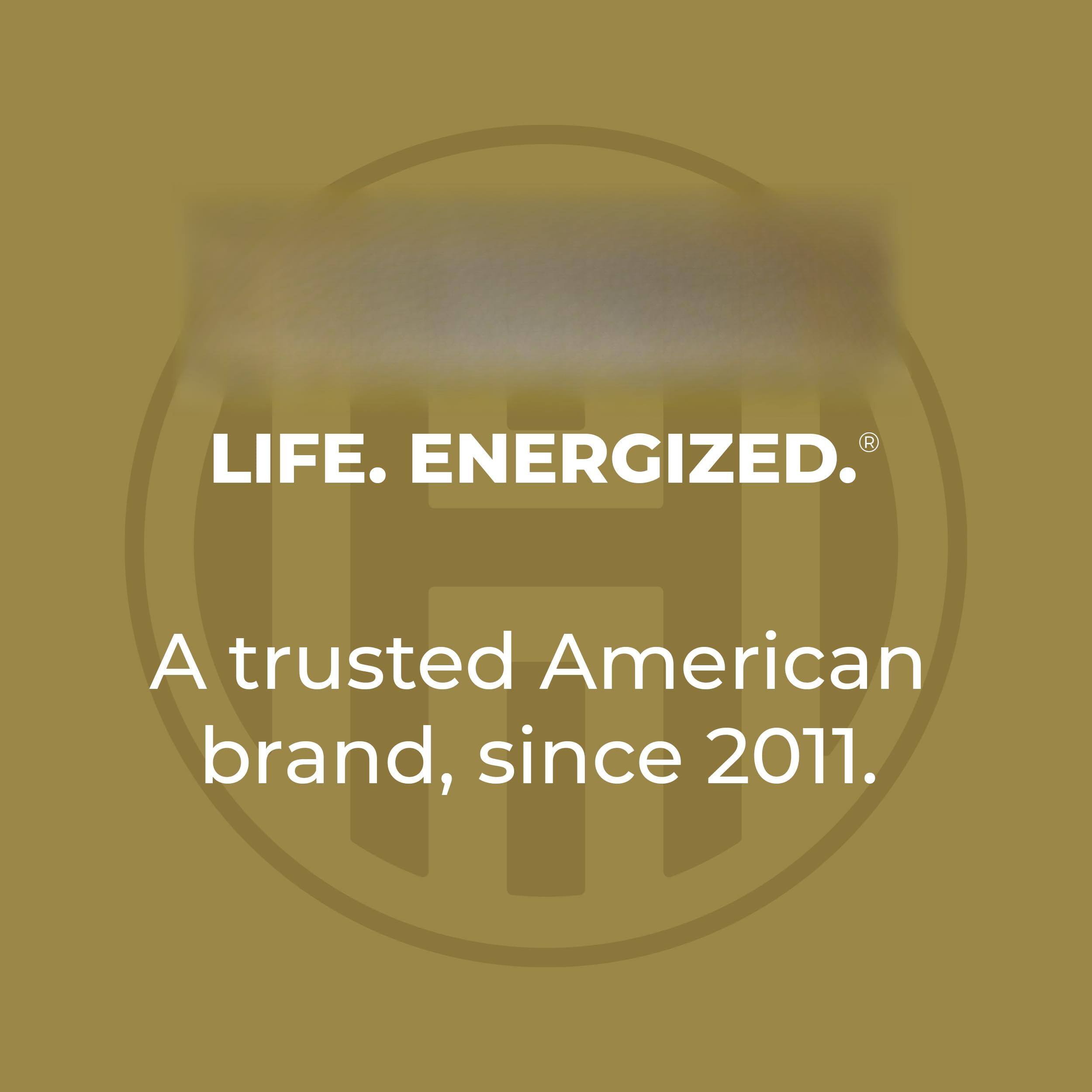 LIFE. ENERGIZED.  
A trusted American brand, since 2011.