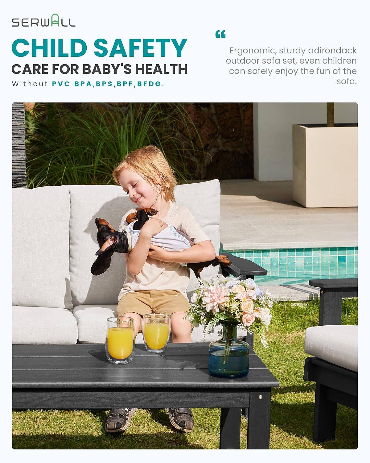 SERWALL

CHILD SAFETY

CARE FOR BABY'S HEALTH

Without PVC, BPA, BPS, BPF, BFDG.

"Ergonomic, sturdy adirondack outdoor sofa set, even children can safely enjoy the fun of the sofa."
