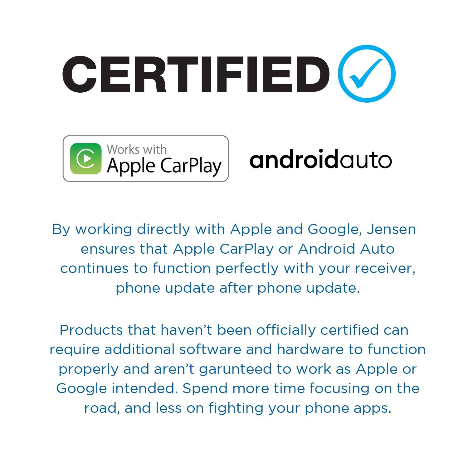 CERTIFIED Works with Apple CarPlay androidauto By working directly with Apple and Google, Jensen ensures that Apple CarPlay or Android Auto continues to function perfectly with your receiver, phone update after phone update. Products that haven't been officially certified can require additional software and hardware to function properly and aren't garunteed to work as Apple or Google intended. Spend more time focusing on the road, and less on fighting your phone apps.