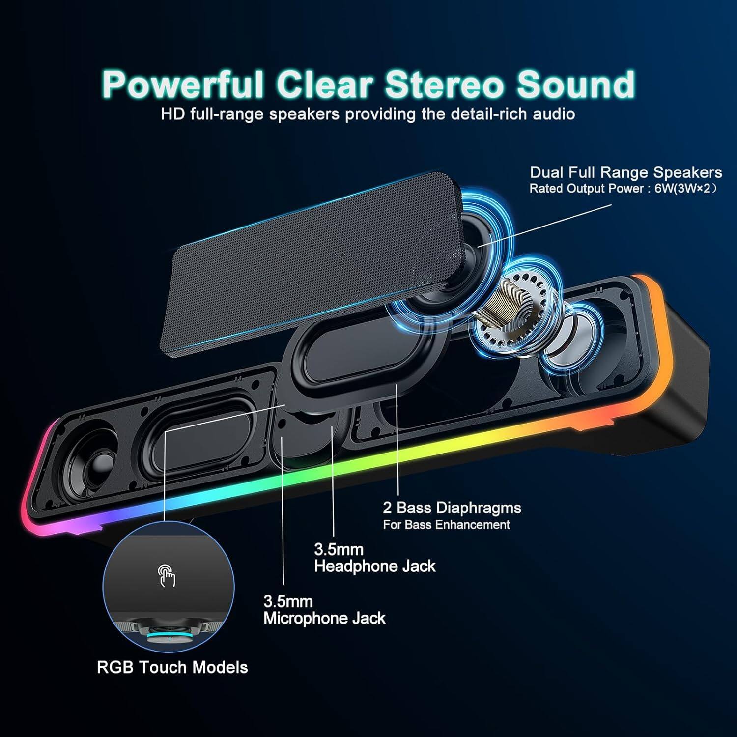 Powerful Clear Stereo Sound  
HD full-range speakers providing the detail-rich audio  

Dual Full Range Speakers  
Rated Output Power: 6W (3Wx2)  

2 Bass Diaphragms  
For Bass Enhancement  

3.5mm Headphone Jack  
3.5mm Microphone Jack  

RGB Touch Models