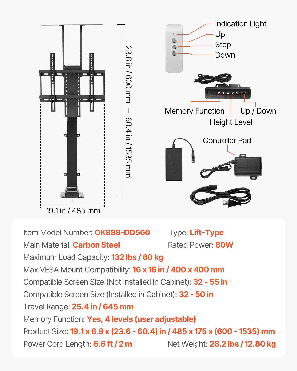 23.6 in / 600 mm  
60.4 in / 1535 mm  

Indication Light  
Up  
Stop  
Down  

Memory Function  
Up / Down  

Height Level Controller Pad  

19.1 in / 485 mm  

Item Model Number: OK888-DD560  
Type: Lift-Type  
Main Material: Carbon Steel  
Rated Power: 80W  
Maximum Load Capacity: 132 lbs / 60 kg  
Max VESA Mount Compatibility: 16 x 16 in / 400 x 400 mm  
Compatible Screen Size (Not Installed in Cabinet): 32-55 in  
Compatible Screen Size (Installed in Cabinet): 32-50 in  
Travel Range: 25.4 in / 645 mm  
Memory Function: Yes, 4 levels (user adjustable)  
Product Size: 19.1 x 6.9 x (23.6 - 60.4) in / 485 x 175 x (600 - 1535) mm  
Power Cord Length: 6.6 ft / 