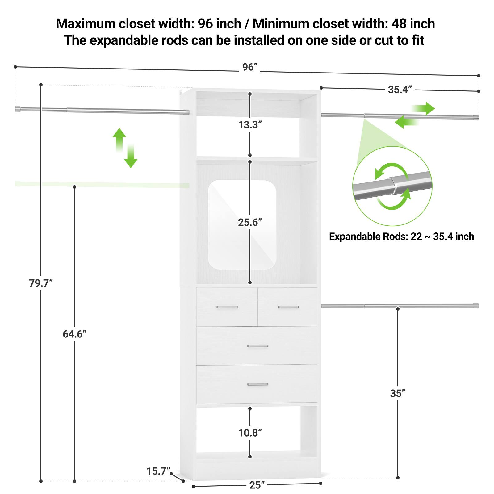 Maximum closet width: 96 inch / Minimum closet width: 48 inch  
The expandable rods can be installed on one side or cut to fit  

Expandable Rods: 22 - 35.4 inch  

Dimensions:  
- 96"  
- 35.4"  
- 13.3"  
- 25.6"  
- 79.7"  
- 64.6"  
- 35"  
- 10.8"  
- 15.7"  
- 25"