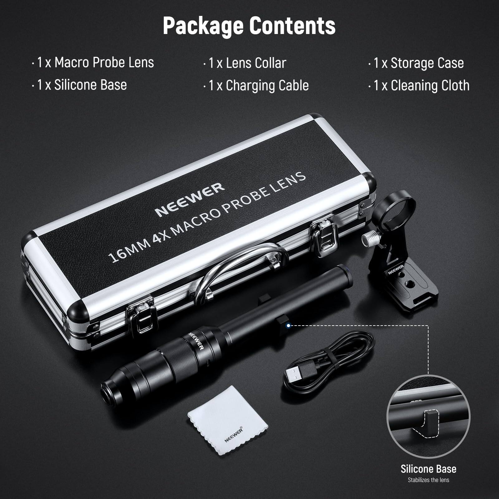 Package Contents

- 1x Macro Probe Lens
- 1x Lens Collar
- 1x Silicone Base
- 1x Charging Cable
- 1x Storage Case
- 1x Cleaning Cloth

LENS NEEWER PROBE 4X MACRO 16MM

NEEWER Silicone Base Stabilizes the lens