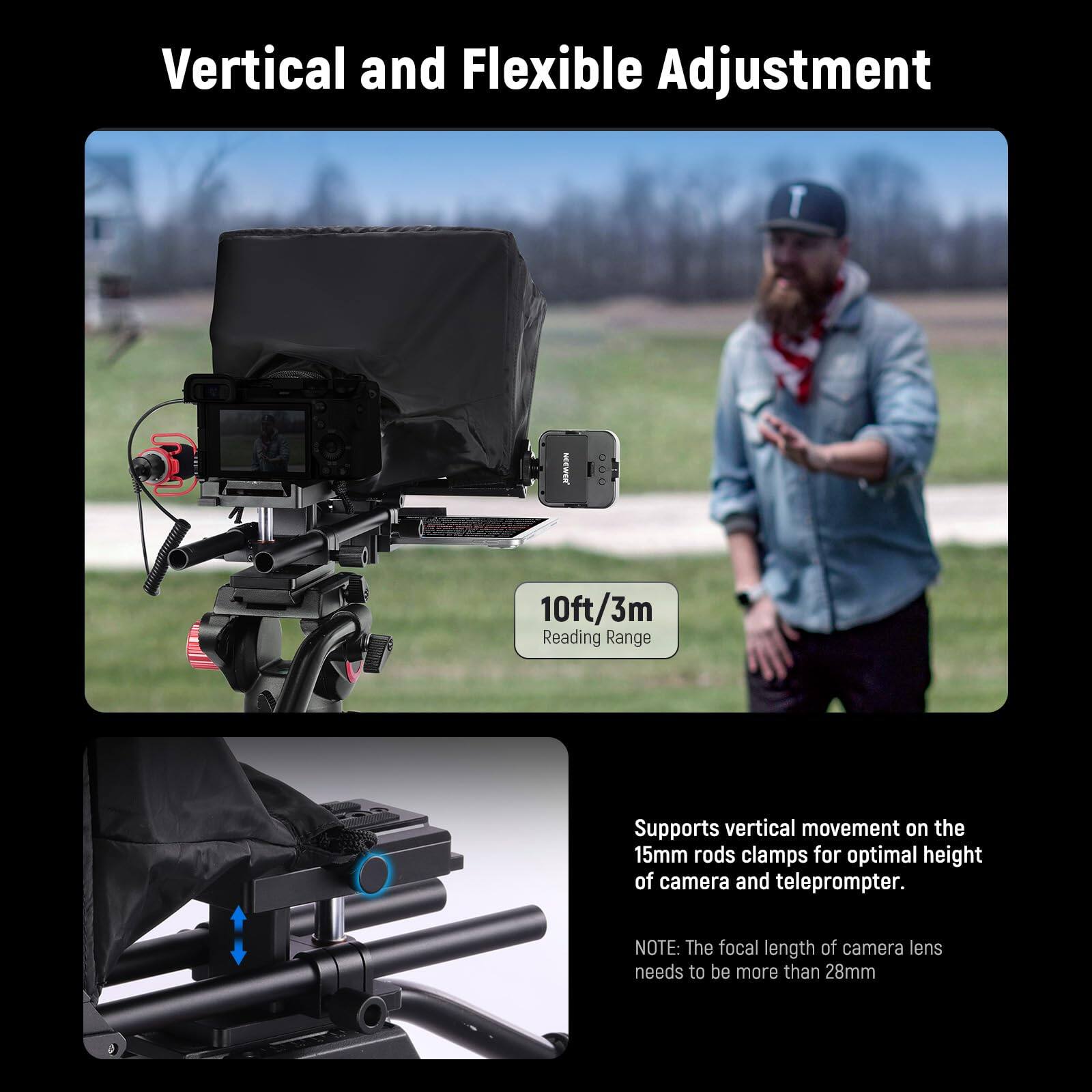 Vertical and Flexible Adjustment

10ft/3m Reading Range

Supports vertical movement on the 15mm rods clamps for optimal height of camera and teleprompter.

NOTE: The focal length of camera lens needs to be more than 28mm