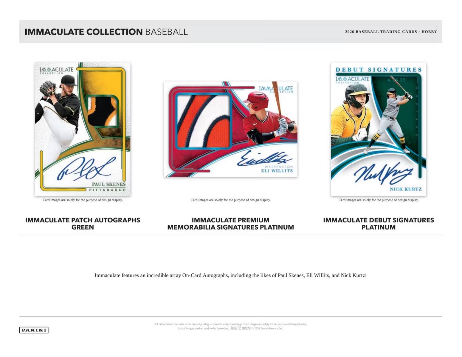 IMMACULATE COLLECTION BASEBALL 2026 BASEBALL TRADING CARDS HOBBY

IMMACULATE PATCH AUTOGRAPHS GREEN

IMMACULATE PREMIUM MEMORABILIA SIGNATURES PLATINUM

IMMACULATE DEBUT SIGNATURES PLATINUM

Immaculate features an incredible array On-Card Autographs, including the likes of Paul Skenes, Eli Willits, and Nick Kurtz!

PANINI