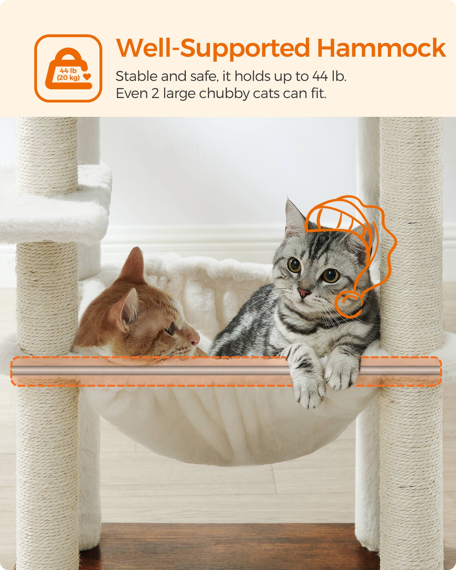 Well-Supported Hammock 44 lb (20 kg)  
Stable and safe, it holds up to 44 lb.  
Even 2 large chubby cats can fit.