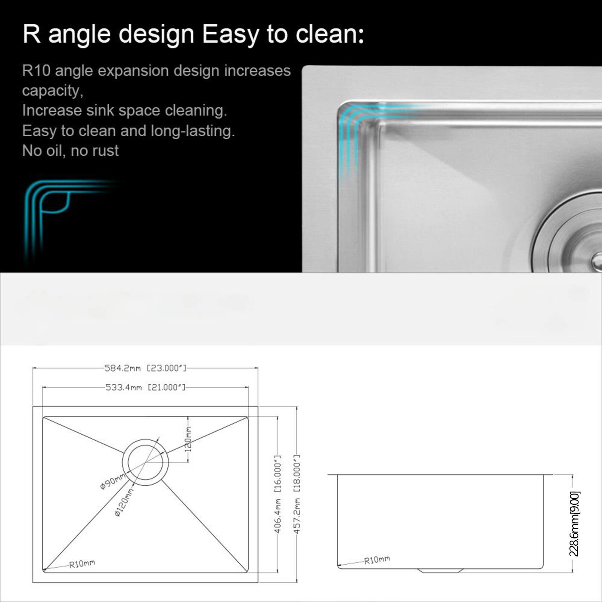 R angle design Easy to clean:  
R10 angle expansion design increases capacity, Increase sink space cleaning. Easy to clean and long-lasting. No oil, no rust  

584.2mm [23.000"]  
533.4mm [21.000"]  
90mm  
120mm  
R10mm  
120mm  
C.00091]  
4mm  
406. [18,000]  
457.2mm  
R10mm  
228.6mm [9.00]