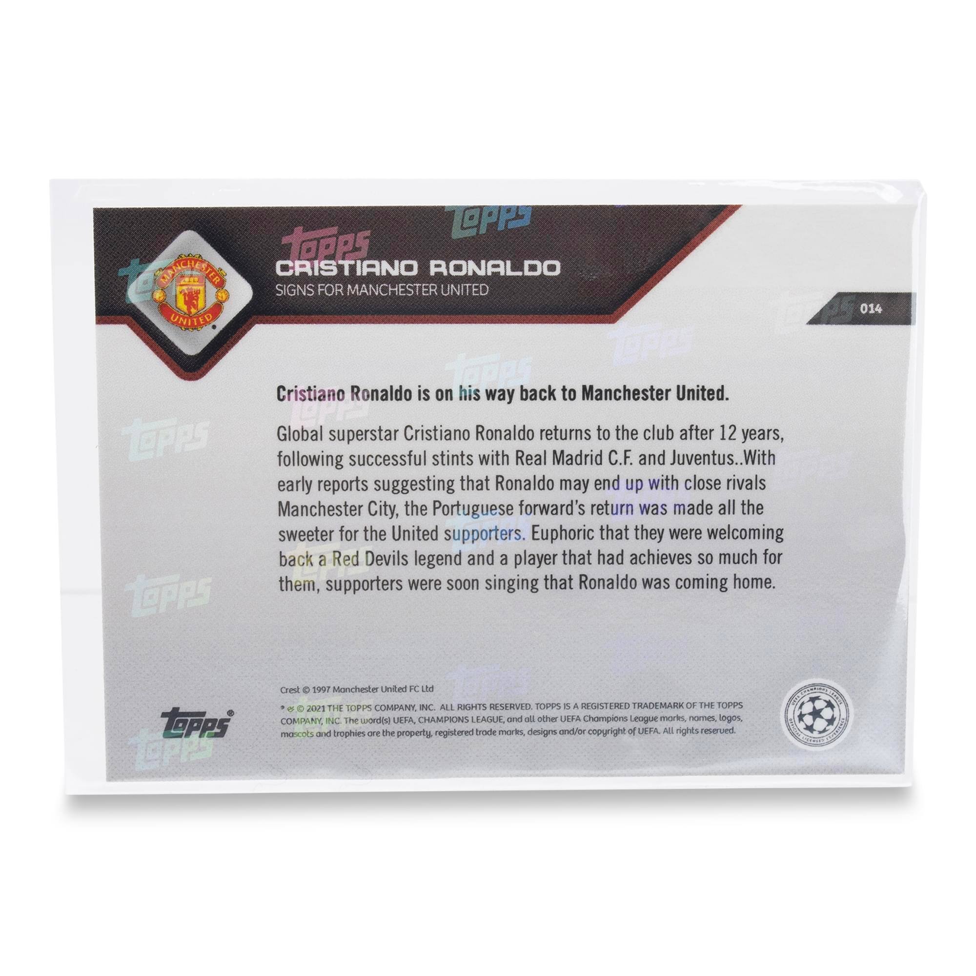 **CRISTIANO RONALDO SIGNS FOR MANCHESTER UNITED**

Cristiano Ronaldo is on his way back to Manchester United. Global superstar Cristiano Ronaldo returns to the club after 12 years, following successful stints with Real Madrid C.F. and Juventus. With early reports suggesting that Ronaldo may end up with close rivals Manchester City, the Portuguese forward's return was made all the sweeter for the United supporters. Euphoric that they were welcoming back a Red Devils legend and a player that had achieved so much for them, supporters were soon singing that Ronaldo was coming home.

---

**TOPPS 014**

**TOPPS**

**Cristiano Ronaldo**

**Manchester United FC Ltd**

**THE TOPPS COMPANY INC. ALL RIGHTS RESERVED. TOPPS IS A REGISTERED TRADEMARK OF THE TOPPS COMPANY, INC.**

**© 2021 THE TOPPS COMPANY, INC. ALL RIGHTS RESERVED. TOPPS IS A REGISTERED TRADEMARK OF THE TOPPS COMPANY, INC.**

**The words "UEFA CHAMPIONS LEAGUE" and all other UEFA Champions League marks, names, logos, mascots and trophies are the property, registered trademarks, designs and/or copyright of UEFA. All rights reserved