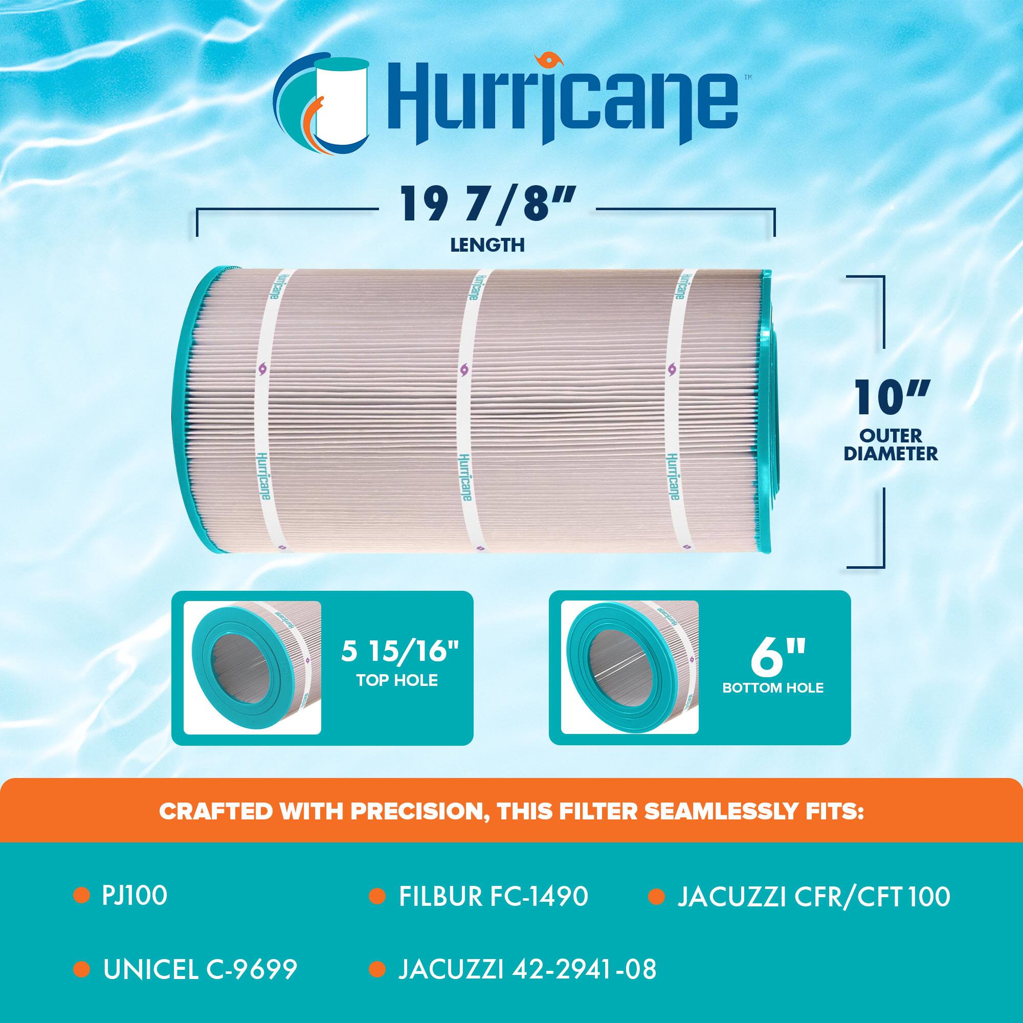 Hurricane 19 7/8" LENGTH

10" OUTER DIAMETER

5 15/16" TOP HOLE

6" BOTTOM HOLE

CRAFTED WITH PRECISION, THIS FILTER SEAMLESSLY FITS:

- PJ100
- FILBUR FC-1490
- JACUZZI CFR/CFT 100
- UNICEL C-9699
- JACUZZI 42-2941-08