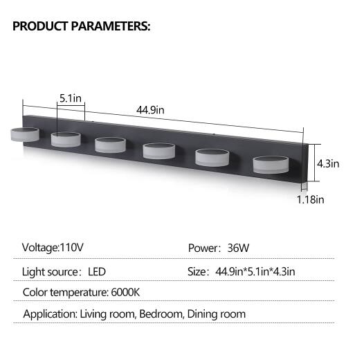 PRODUCT PARAMETERS:  
- Length: 44.9in  
- Width: 5.1in  
- Height: 4.3in  
- Thickness: 1.18in  
- Voltage: 110V  
- Power: 36W  
- Light source: LED  
- Size: 44.9in x 5.1in x 4.3in  
- Color temperature: 6000K  
- Application: Living room, Bedroom, Dining room