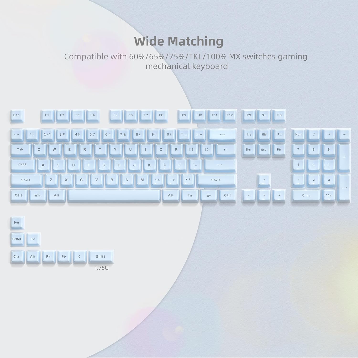 Wide Matching  
Compatible with 60%/65%/75%/TKL/100% MX switches gaming mechanical keyboard  

ESC F1 F2 F3 F4 F5 F6 F7 F8 F9 F10 F11 F12  
1 2 3 4 5 6 7 8 9 0 - = Backspace  
Tab Q W E R T Y U I O P [ ] \  
Caps A S D F G H J K L ; ' Enter  
Shift Z X C V B N M , . / Shift  
Ctrl Win Alt Spacebar Alt Fn Ctrl  
PrtSc SysRq NumLock Num / * - +  
Ins Home End PgUp PgDn Delete  
Ctrl Alt Fn Pd 0 Ins Del  
1.75U