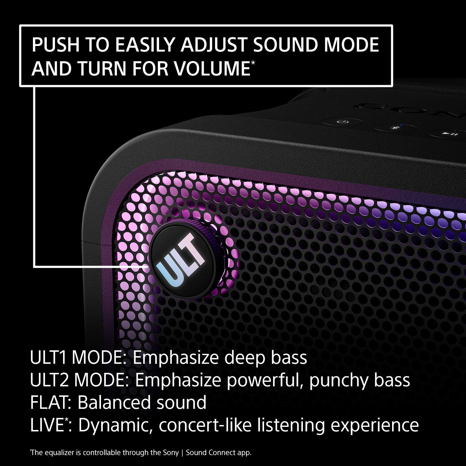 PUSH TO EASILY ADJUST SOUND MODE AND TURN FOR VOLUME*

ULT1 MODE: Emphasize deep bass  
ULT2 MODE: Emphasize powerful, punchy bass  
FLAT: Balanced sound  
LIVE: Dynamic, concert-like listening experience  

The equalizer is controllable through the Sony | Sound Connect app.