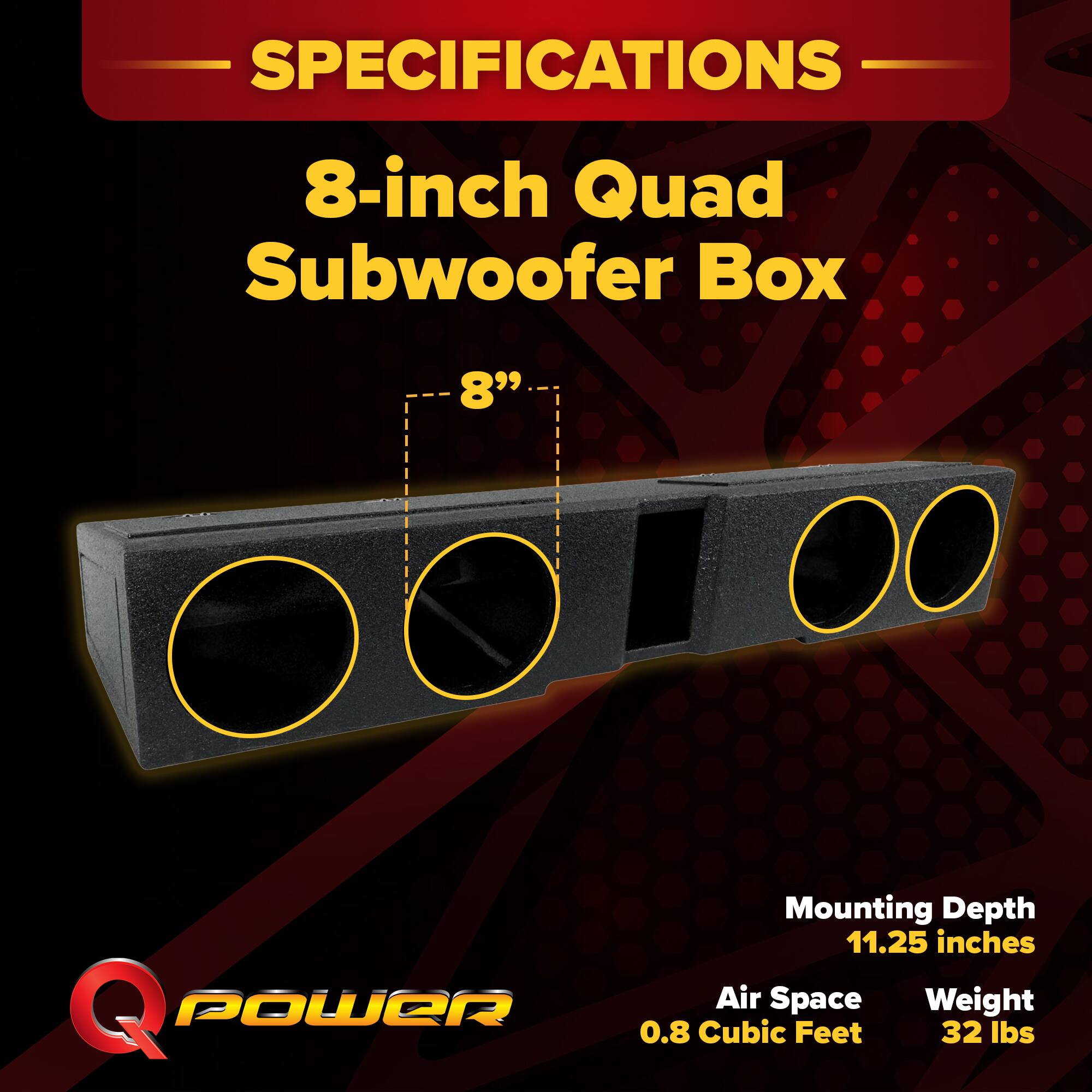 SPECIFICATIONS  
8-inch Quad Subwoofer Box  
8" Q POWER  
Mounting Depth: 11.25 inches  
Air Space: 0.8 Cubic Feet  
Weight: 32 lbs