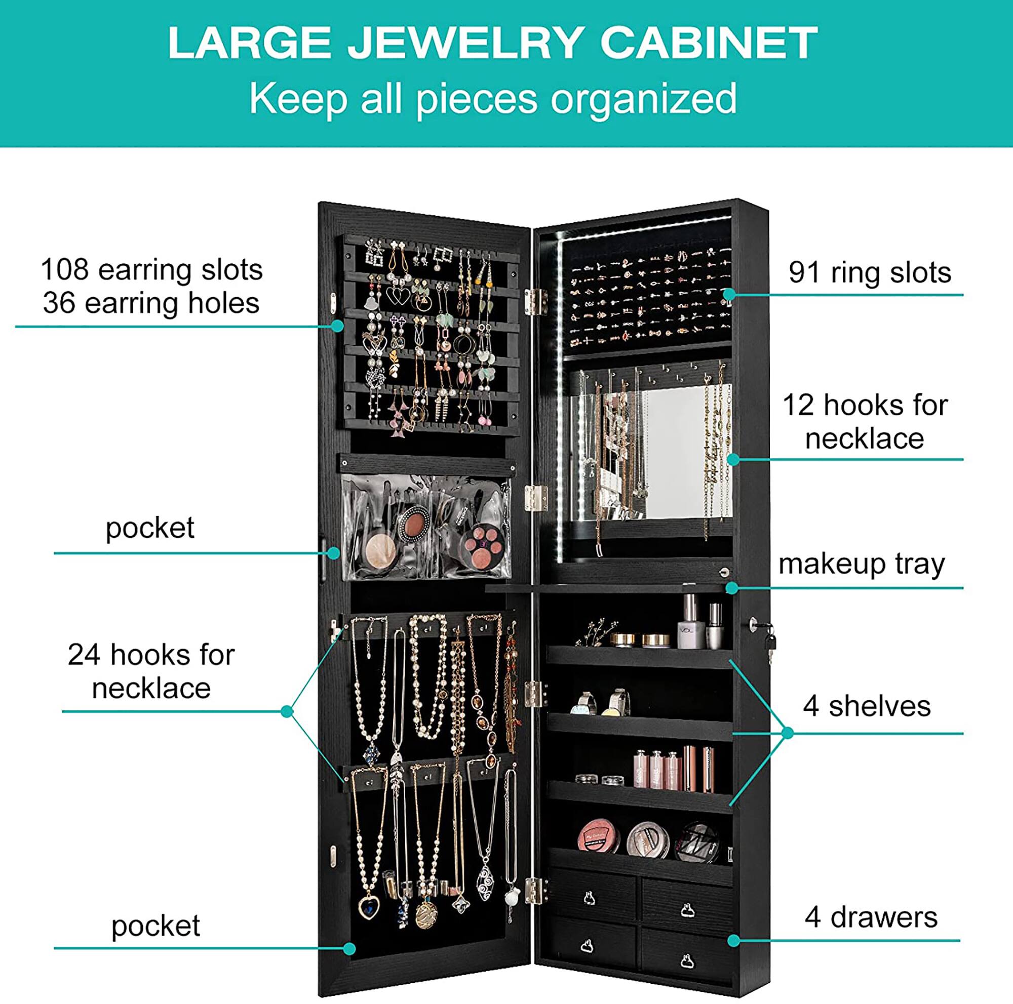 LARGE JEWELRY CABINET Keep all pieces organized 108 earring slots 36 earring holes 91 ring slots 12 hooks for necklace 1 pocket for makeup tray 24 hooks for necklace 4 shelves 4 drawers