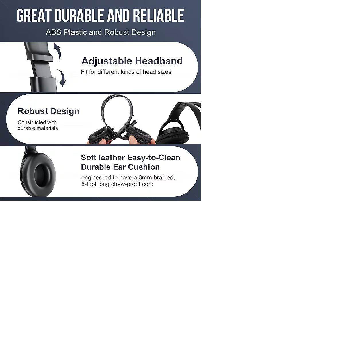 GREAT DURABLE AND RELIABLE  
ABS Plastic and Robust Design  

Adjustable Headband  
Fit for different kinds of head sizes  

Robust Design  
Constructed with durable materials  

Soft leather Easy-to-Clean Durable Ear Cushion  
engineered to have a 3mm braided, 5-foot long chew-proof cord