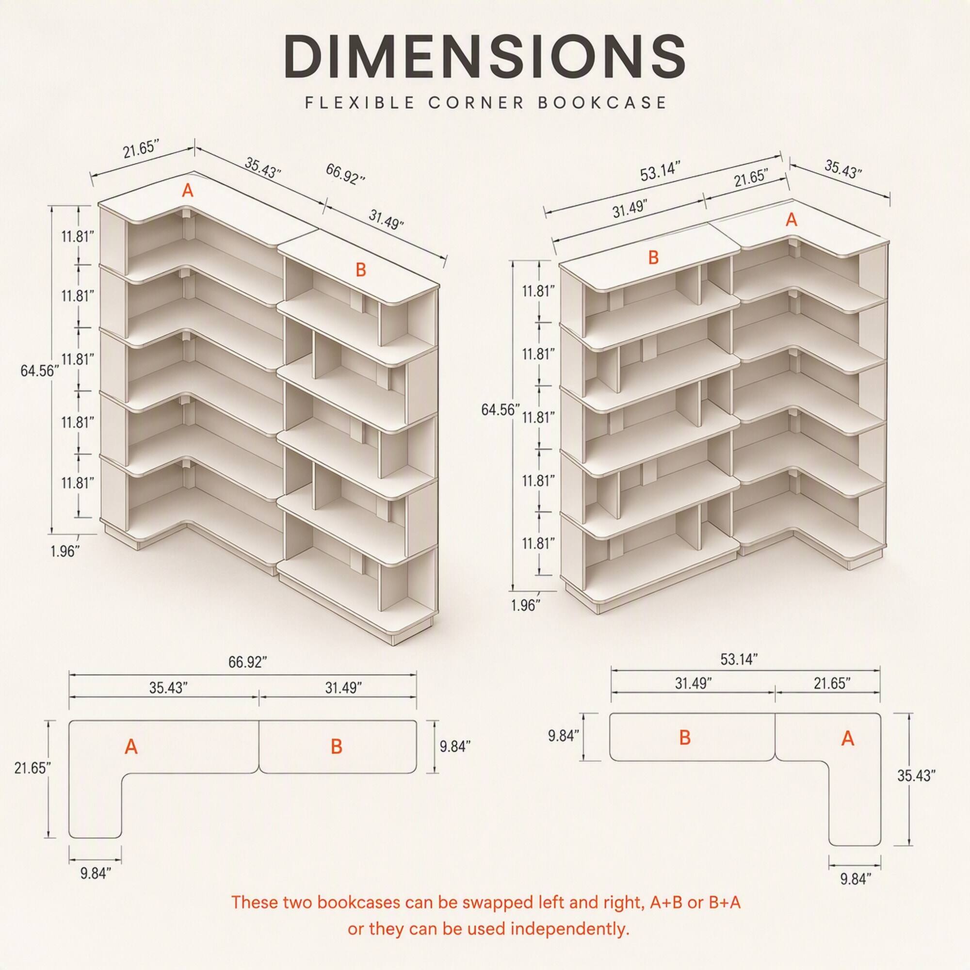 DIMENSIONS  
FLEXIBLE CORNER BOOKCASE

21.65"  
35.43"  
66.92"  
11.81"  
64.56"  
1.96"  
31.49"  
53.14"  
9.84"

These two bookcases can be swapped left and right, A+B or B+A or they can be used independently.