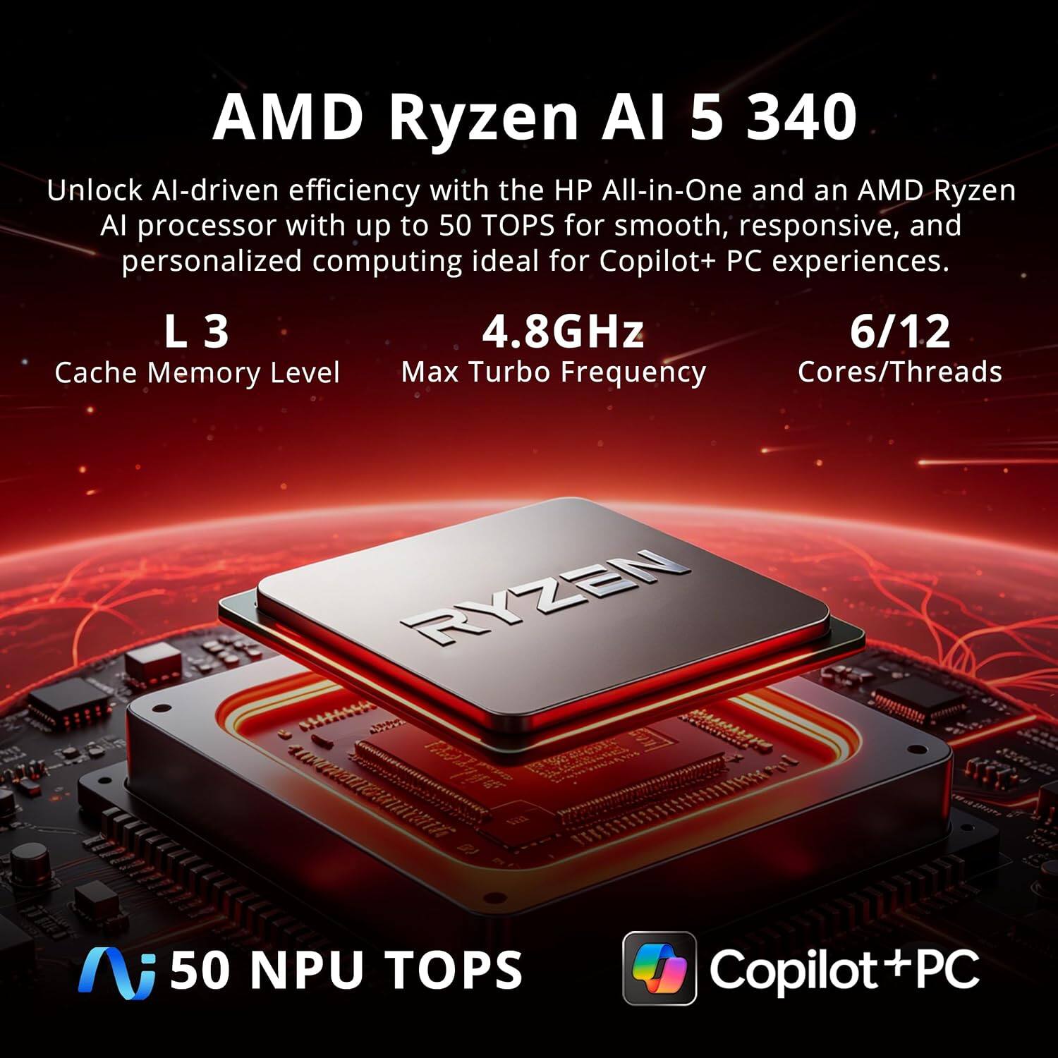 AMD Ryzen AI 5 340  
Unlock AI-driven efficiency with the HP All-in-One and an AMD Ryzen AI processor with up to 50 TOPS for smooth, responsive, and personalized computing ideal for Copilot+ PC experiences.  
L 3 Cache Memory Level  
4.8GHz Max Turbo Frequency  
6/12 Cores/Threads  
RYZEN  
50 NPU TOPS  
Copilot+ PC