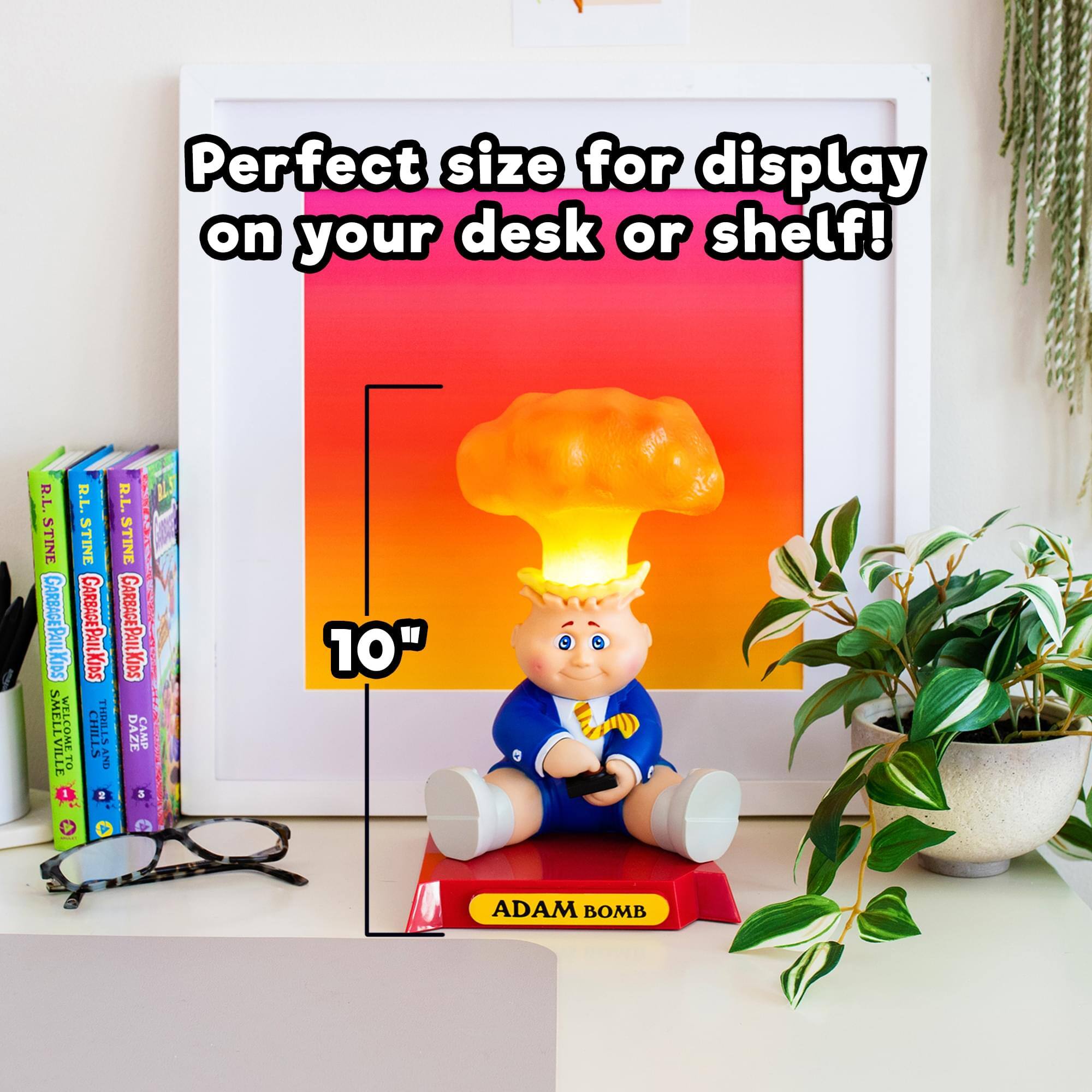 Perfect size for display on your desk or shelf!

10" ADAM BOMB

R.L. STINE GARBAGE PAIL KIDS
SMELLVILLE
WELCOME TO CHILLS
THRILLS
DAZE
CAMP TO