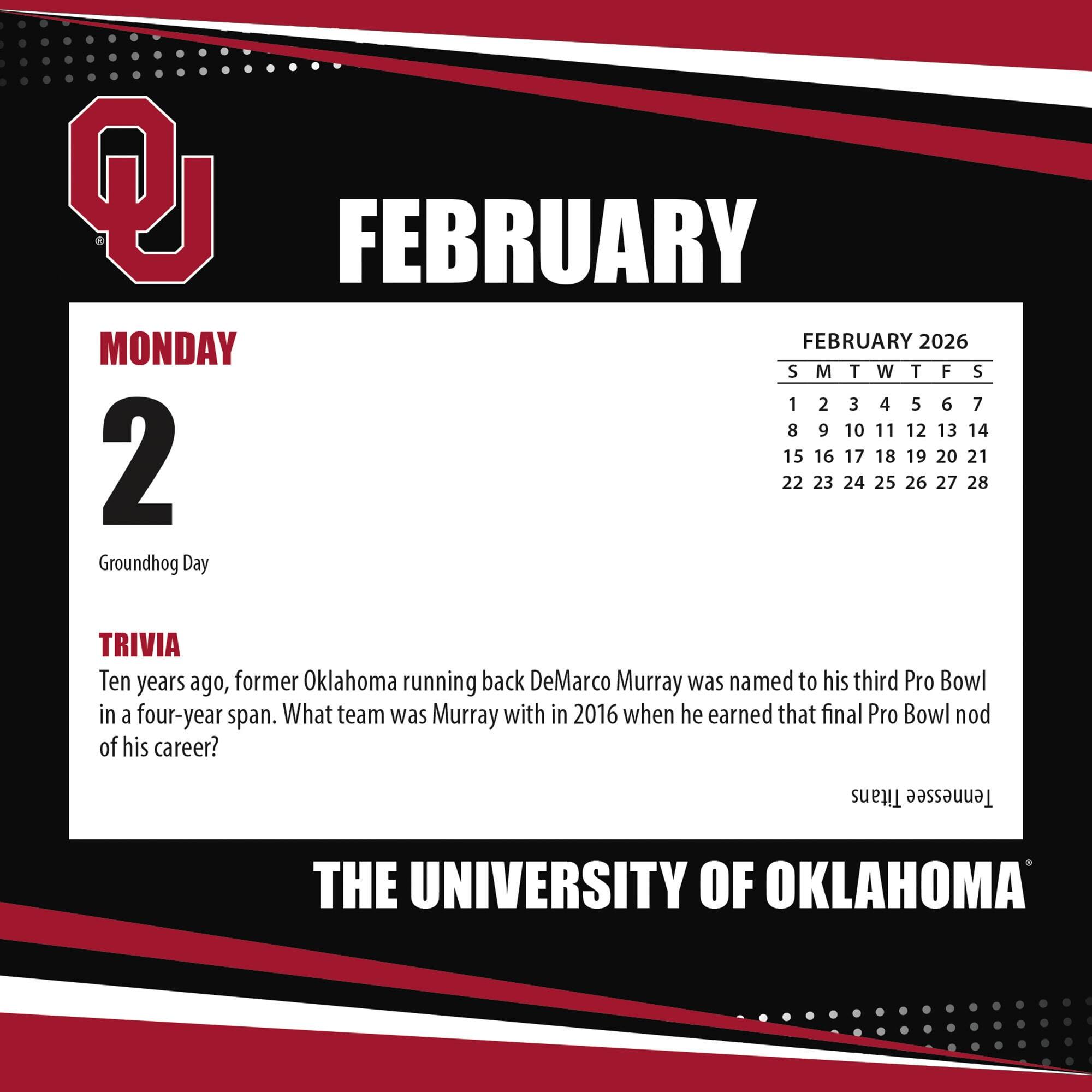 **FEBRUARY**

**MONDAY 2**

Groundhog Day

**TRIVIA**

Ten years ago, former Oklahoma running back DeMarco Murray was named to his third Pro Bowl in a four-year span. What team was Murray with in 2016 when he earned that final Pro Bowl nod of his career?

**THE UNIVERSITY OF OKLAHOMA**

---

**FEBRUARY 2026**

S M T W T F S

1 2 3 4 5 6 7

8 9 10 11 12 13 14

15 16 17 18 19 20 21

22 23 24 25 26 27 28