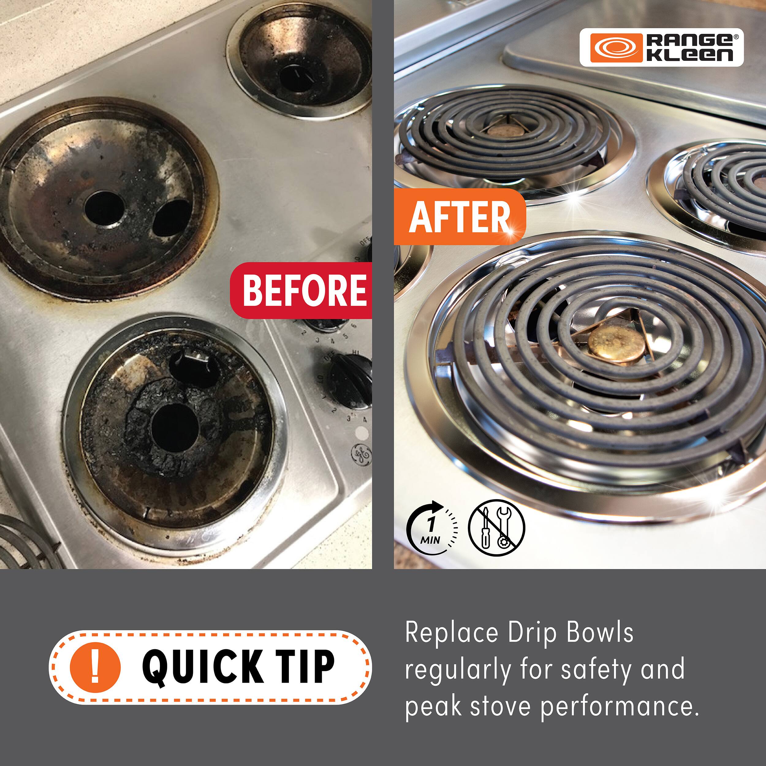 **RANGE Kleen**

**BEFORE**

**AFTER**

**QUICK TIP**

Replace Drip Bowls regularly for safety and peak stove performance.

1 MIN
