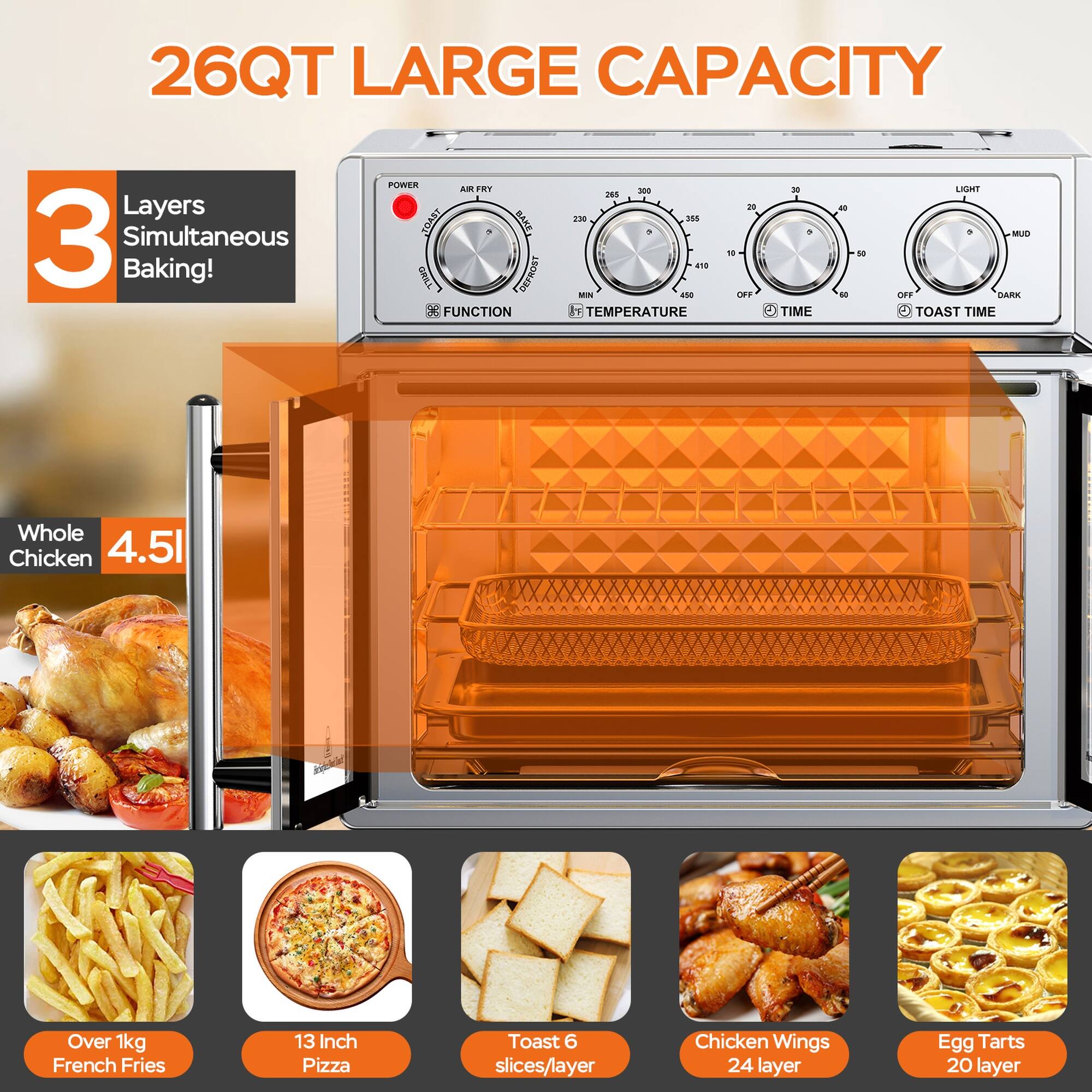 26QT LARGE CAPACITY

3 Layers Simultaneous Baking!

- Whole Chicken 4.5L
- Over 1kg French Fries
- 13 Inch Pizza
- Toast 6 slices/layer
- Chicken Wings 24 layer
- Egg Tarts 20 layer

BAKE/DEFROST FUNCTION

- MIN 450 TEMPERATURE
- TIME
- TOAST TIME