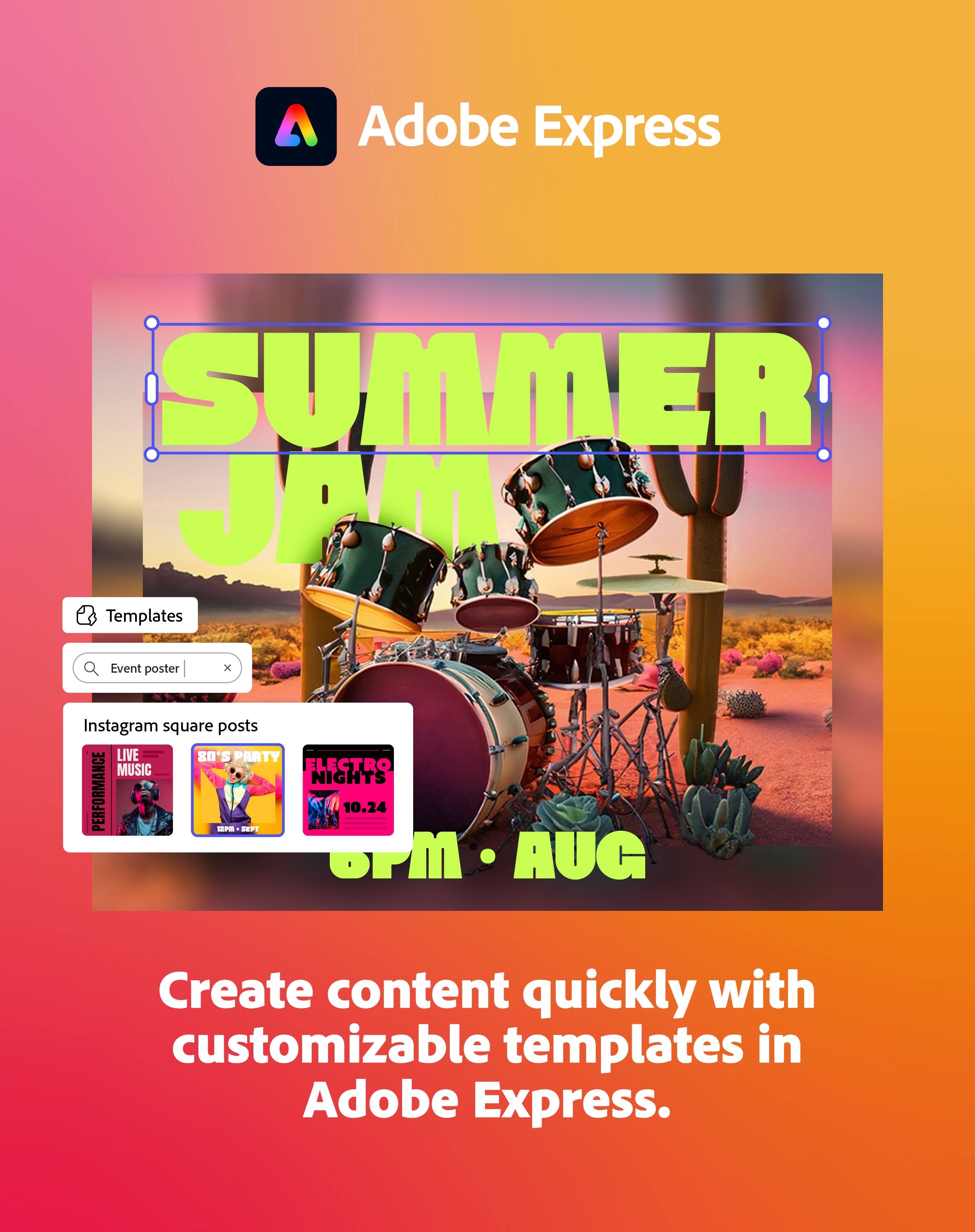 Adobe Express

SUMMER JAM

Templates
Event poster

Instagram square posts
LIVE MUSIC PERFORMANCE
80'S PARTY
ELECTRO NIGHTS
10.24
6PM - AUG

Create content quickly with customizable templates in Adobe Express.