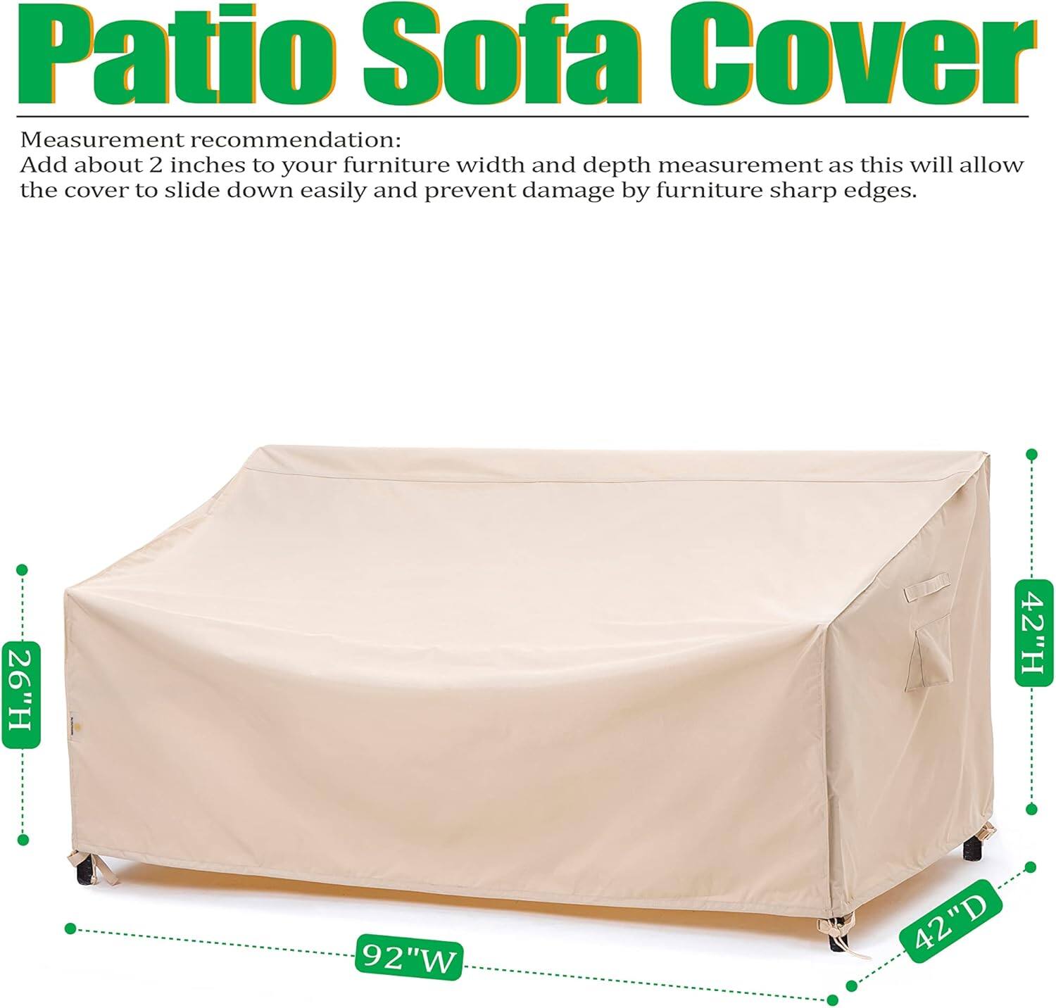 Patio Sofa Cover

Measurement recommendation: Add about 2 inches to your furniture width and depth measurement as this will allow the cover to slide down easily and prevent damage by furniture sharp edges.

26"H 42"H 92"W 42"D 42