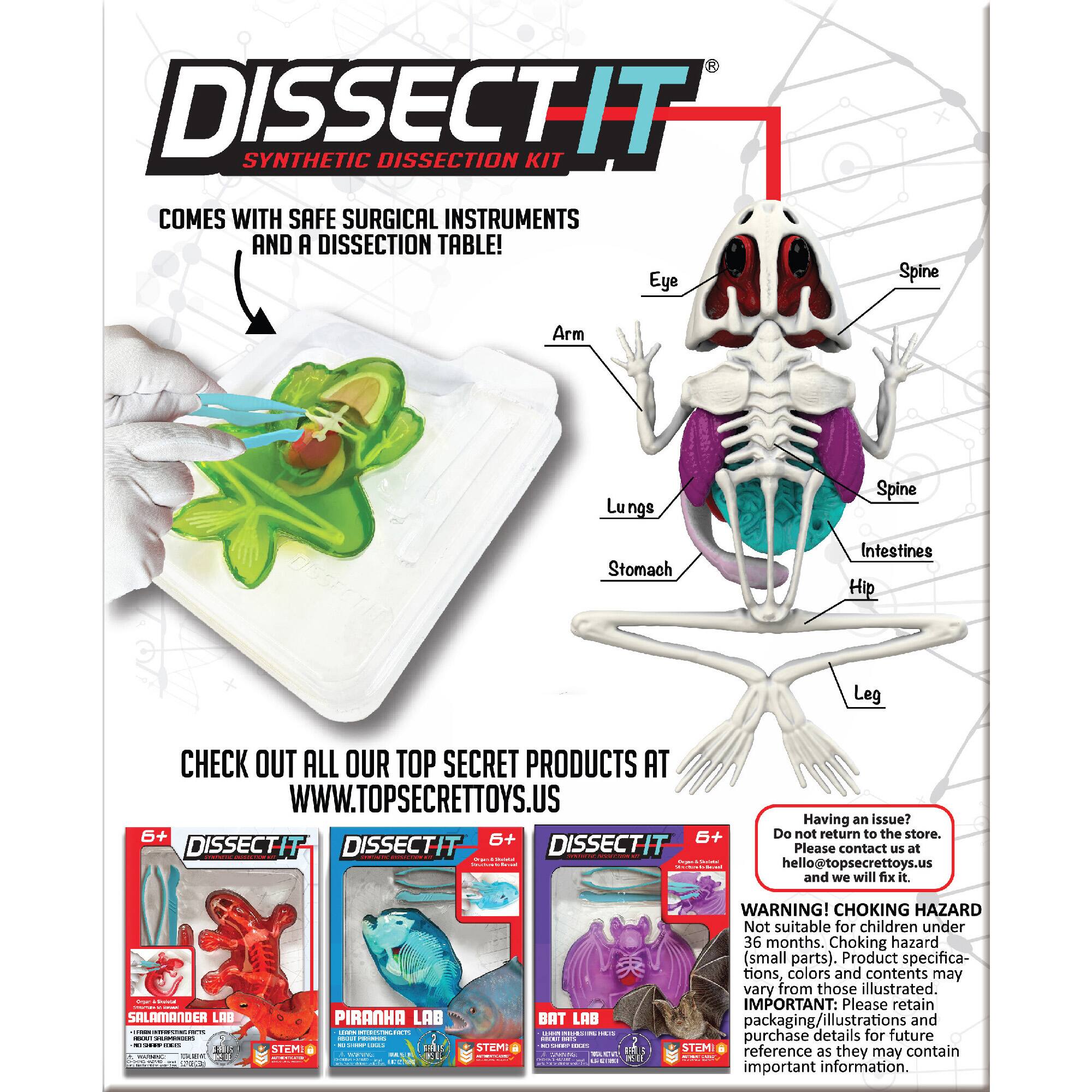 DISSECTIT SYNTHETIC DISSECTION KIT COMES WITH SAFE SURGICAL INSTRUMENTS AND A DISSECTION TABLE! Eye Spine Arm Lungs Stomach Intestines Hip Leg Check out all our top secret products at [www.topsecrettoys.us](http://www.topsecrettoys.us) 6+ 6+ 6+ DISSECTIT DISSECTIT DISSECTIT : | : I Having an issue? Do not return to the store. Please contact Us at [hello@topsecrettoys.us](mailto:hello@topsecrettoys.us) and we will fix it. -  :  SALAMANDER LAB I ! I : - .- PIRANHA LAB | CAEN - - - - | STEMI - STEME BAT LAB : a I / I 1 - C WARNING! CHOKING HAZARD Not suitable for children under 36 months. Choking hazard (small parts). Product specifications, colors, and contents may vary from those illustrated. IMPORTANT: Please retain packaging/illustrations and purchase details for future STCMI reference as they contain important information.