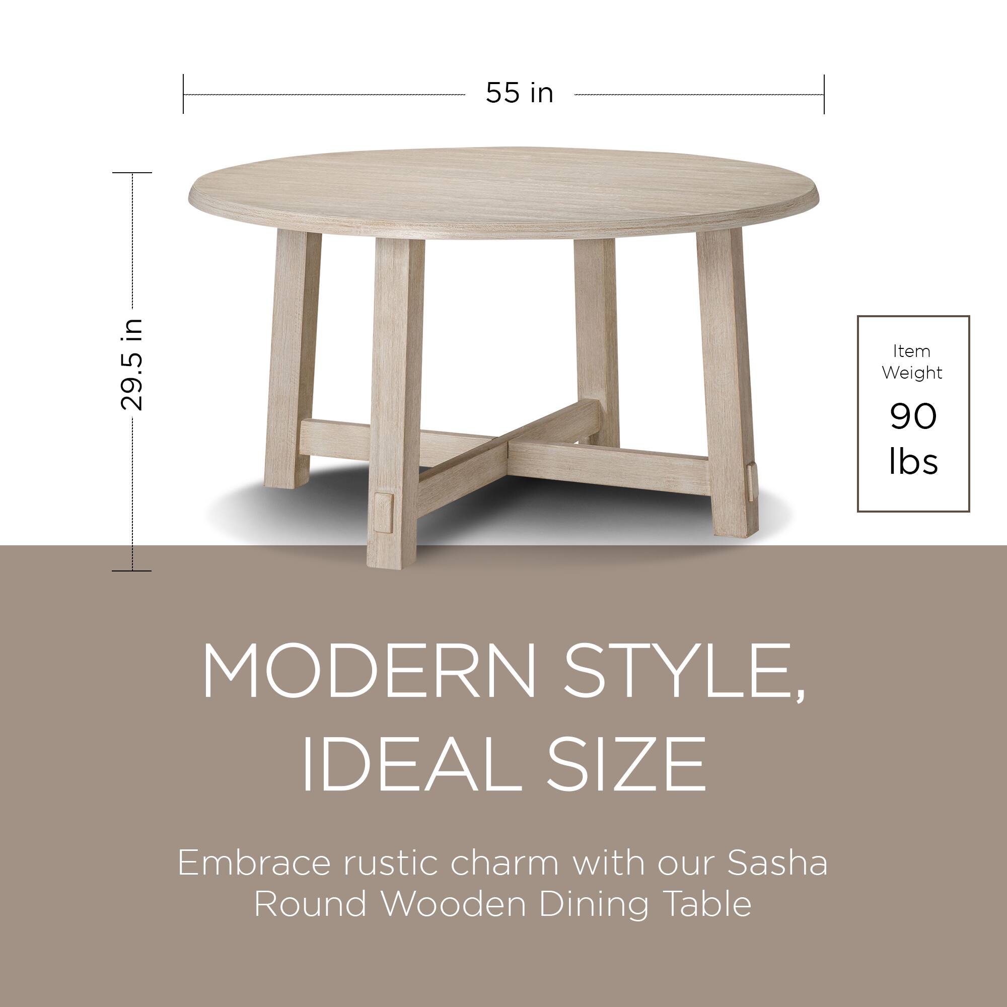 55 in  
29.5 in  

Item Weight: 90 lbs  

MODERN STYLE, IDEAL SIZE  

Embrace rustic charm with our Sasha Round Wooden Dining Table