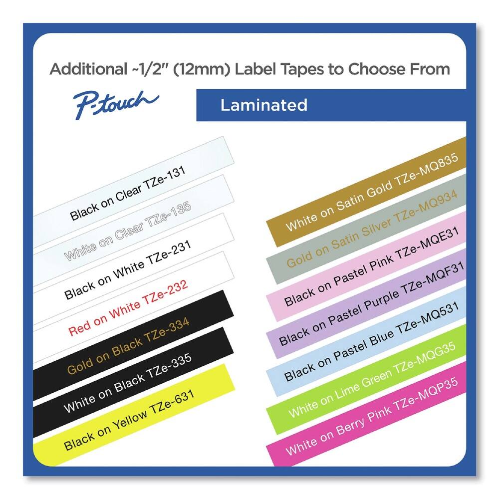 Additional ~1/2" (12mm) Label Tapes to Choose From

P-touch

Laminated

- Black on Clear TZe-131
- White on Clear TZe-135
- Black on White TZe-231
- Red on White TZe-232
- Gold on Black TZe-334
- White on Black TZe-335
- Black on Yellow TZe-631

- White on Satin Gold TZe-MQ835
- White on Satin Silver TZe-MQ934
- White TZe-MQE31
- Black on Pastel Pink TZe-MQF31
- Black on Pastel Purple TZe-MQF31
- Black on Pastel Blue TZe-MQ531
- White on Lime Green TZe-MQG35
- White on Berry Pink TZe-MQP35