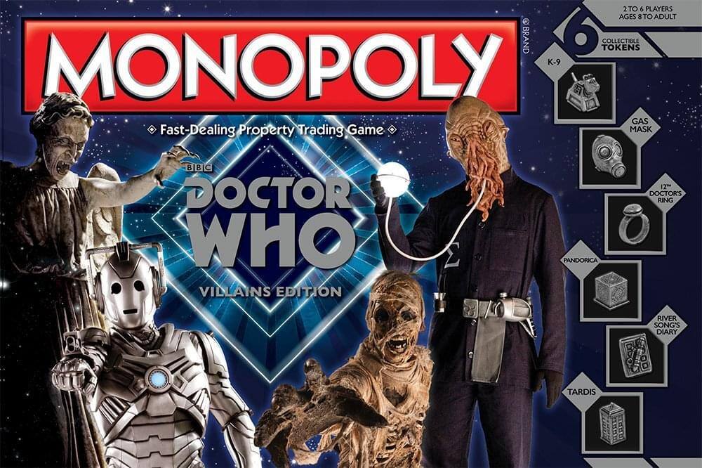 2 TO 6 PLAYERS AGES 8 TO ADULT  
BRAND  
6 TOKENS  
COLLECTIBLE  
K-9  
MONOPOLY  
Fast-Dealing Property Trading Game  
BBC  
DOCTOR WHO  
VILLAINS EDITION  
PANDORICA  
GAS MASK  
12TH DOCTOR'S RING  
RIVER SONG'S DIARY  
TARDIS