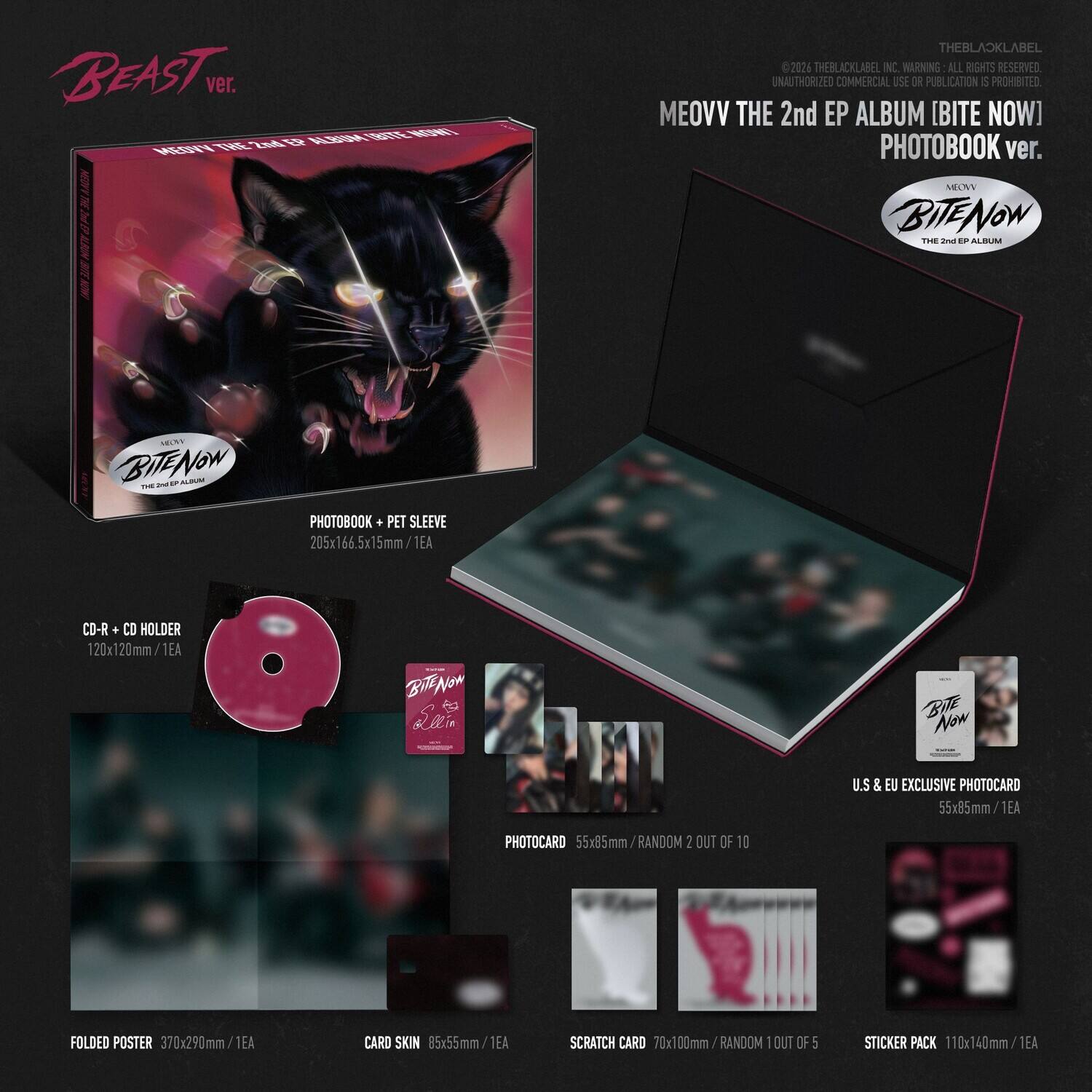 BEAST ver. CD NNE 21 KERA M E  
THEBLACKLABEL C 2021 THEBLACKLABEL NC  
WARNING: ALL RIGHTS RESERVED. UNAUTHORIZED COMMERCIAL USE OR PUBLICATION IS PROHIBITED.  
MEOVV THE 2nd EP ALBUM [BITE NOW] PHOTOBOOK ver.  
MNY BITENow  
PHOTOBOOK + PET SLEEVE 205x166.5x15mm/1EA  
CD-R + CD HOLDER 120x120mm/1EA  
PHOTOCARD 55x85mm/RANDOM 2 OUT OF 10  
FOLDED POSTER 370x290mm/1EA  
CARD SKIN 85x55mm/1EA  
SCRATCH CARD 70x100mm RANDOM 1 OUT OF 5  
STICKER PACK 110x140mm/1EA  
U.S. & EU EXCLUSIVE PHOTOCARD 55x85mm/1EA