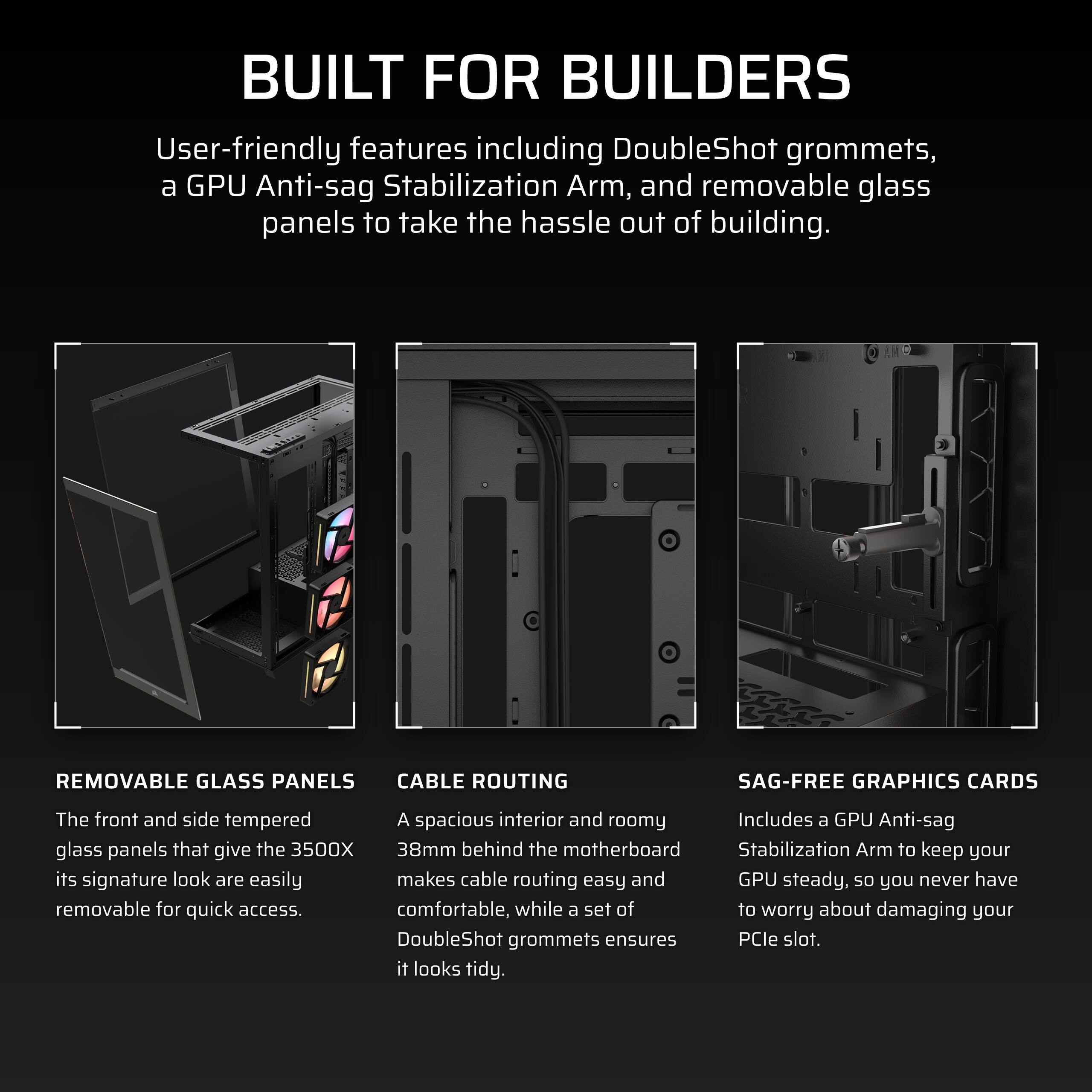 **BUILT FOR BUILDERS**

User-friendly features including DoubleShot grommets, a GPU Anti-sag Stabilization Arm, and removable glass panels to take the hassle out of building.

---

**REMOVABLE GLASS PANELS**

The front and side tempered glass panels that give the 3500X its signature look are easily removable for quick access.

---

**CABLE ROUTING**

A spacious interior and roomy 38mm behind the motherboard makes cable routing easy and comfortable, while a set of DoubleShot grommets ensures it looks tidy.

---

**SAG-FREE GRAPHICS CARDS**

Includes a GPU Anti-sag Stabilization Arm to keep your GPU steady, so you never have to worry about damaging your PCIe slot.