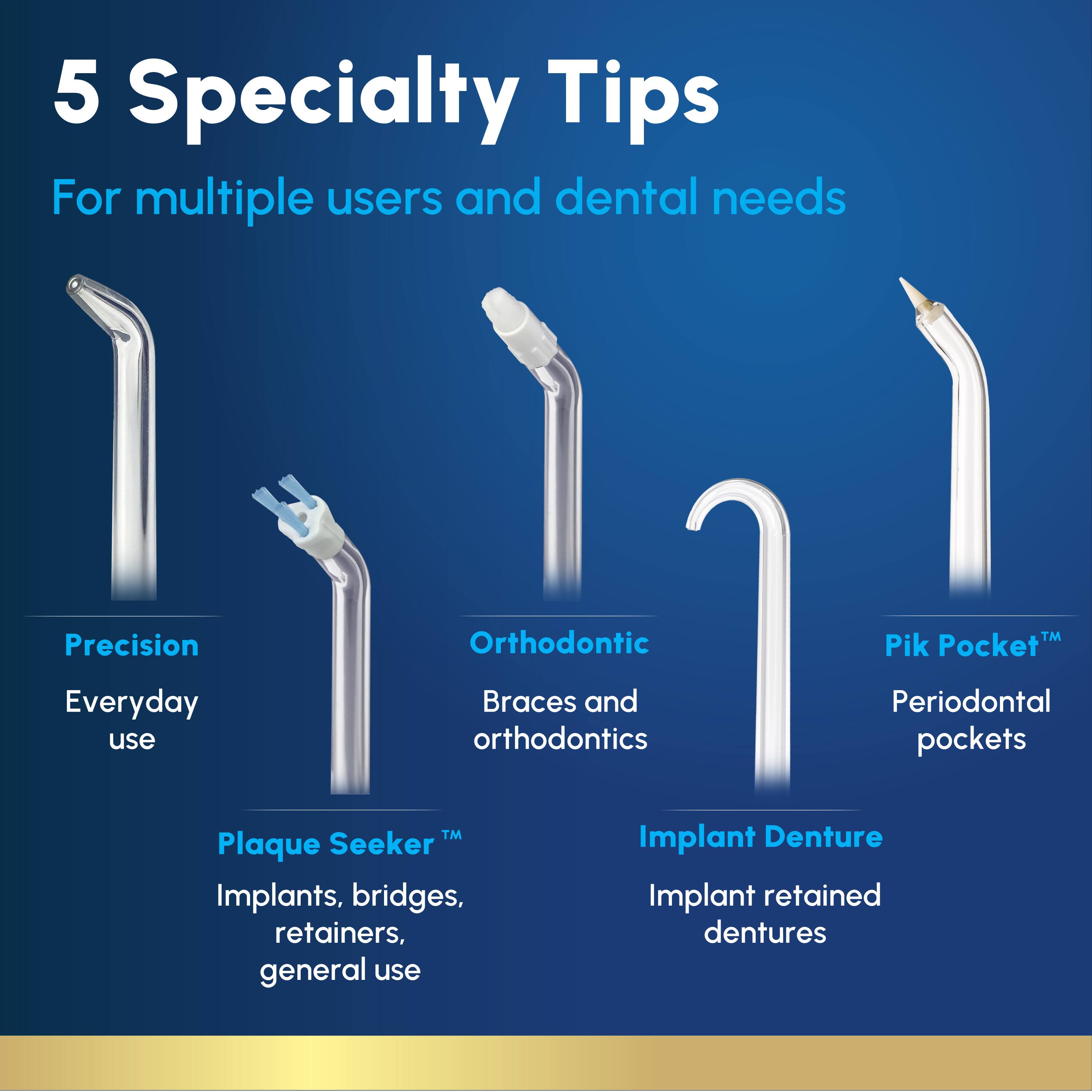5 Specialty Tips  
For multiple users and dental needs

- Precision  
  Everyday use

- Orthodontic  
  Braces and orthodontics

- Pik Pocket™  
  Periodontal pockets

- Plaque Seeker™  
  Implants, bridges, retainers, general use

- Implant Denture  
  Implant retained dentures