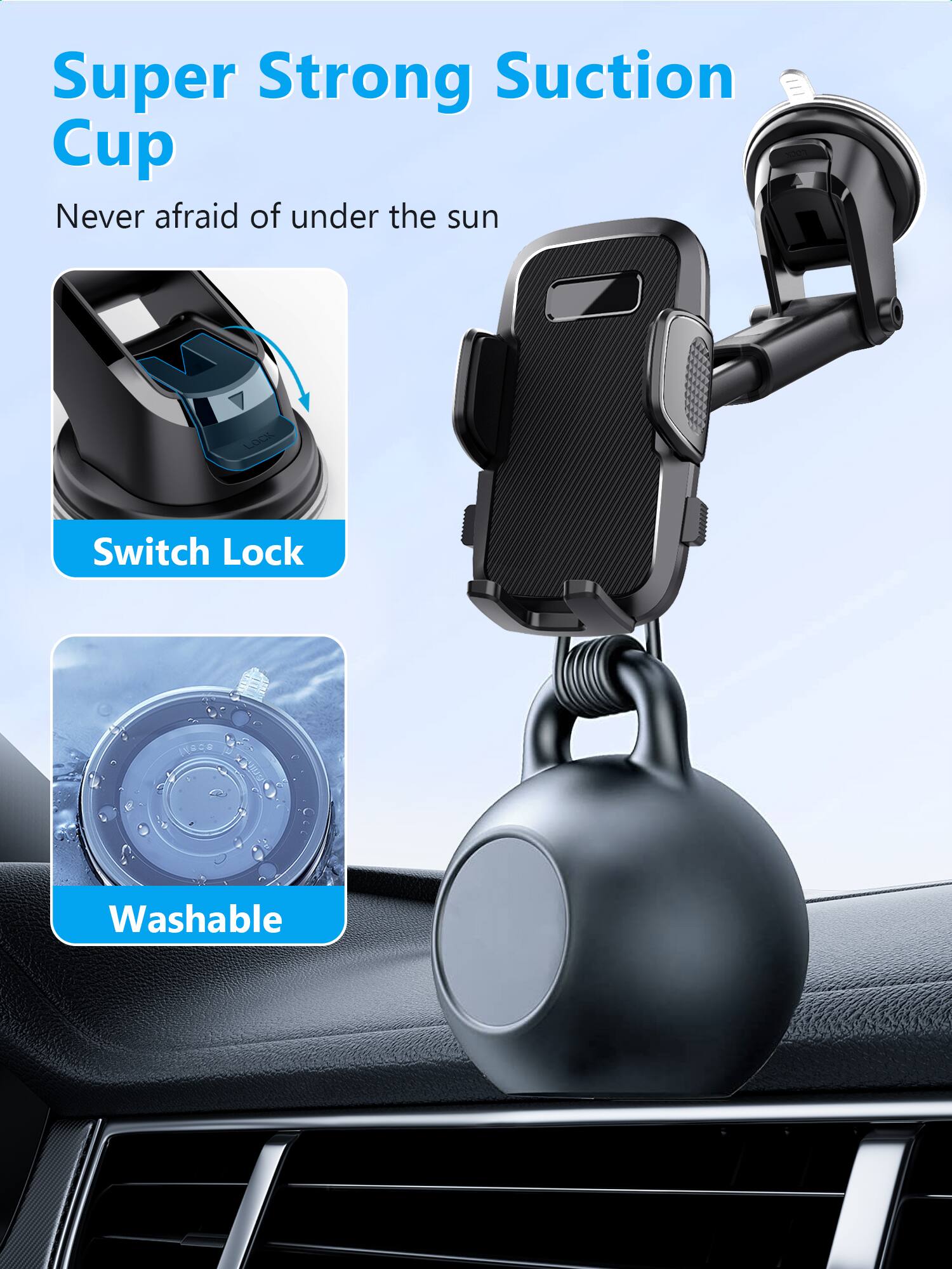 Super Strong Suction Cup  
Never afraid of under the sun  

Switch Lock  

Washable