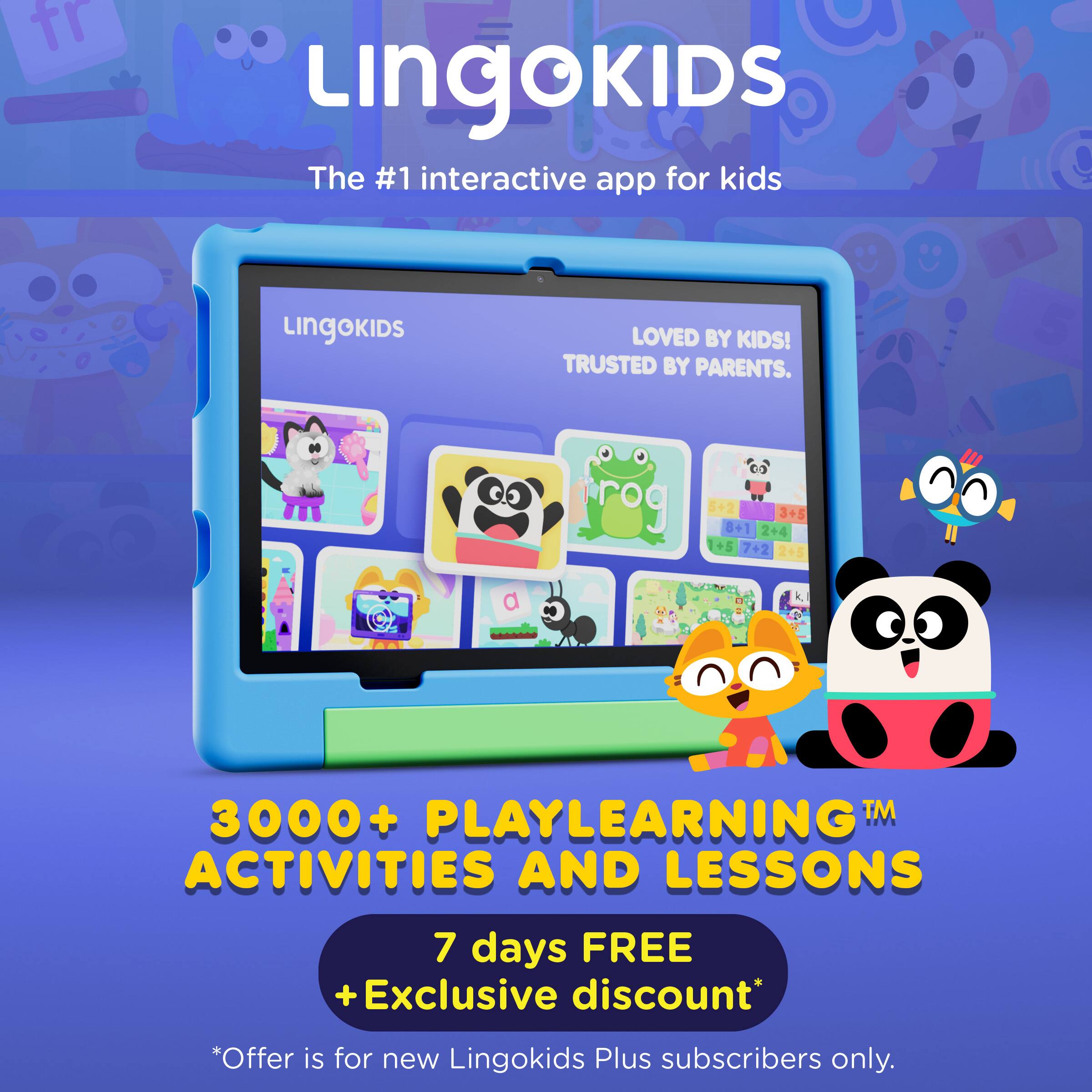 Lingokids  
The #1 interactive app for kids  
LINGOKIDS LOVED BY KIDS! TRUSTED BY PARENTS.  

3000+ PLAYLEARNING™ ACTIVITIES AND LESSONS  

7 days FREE + Exclusive discount*  
*Offer is for new Lingokids Plus subscribers only.