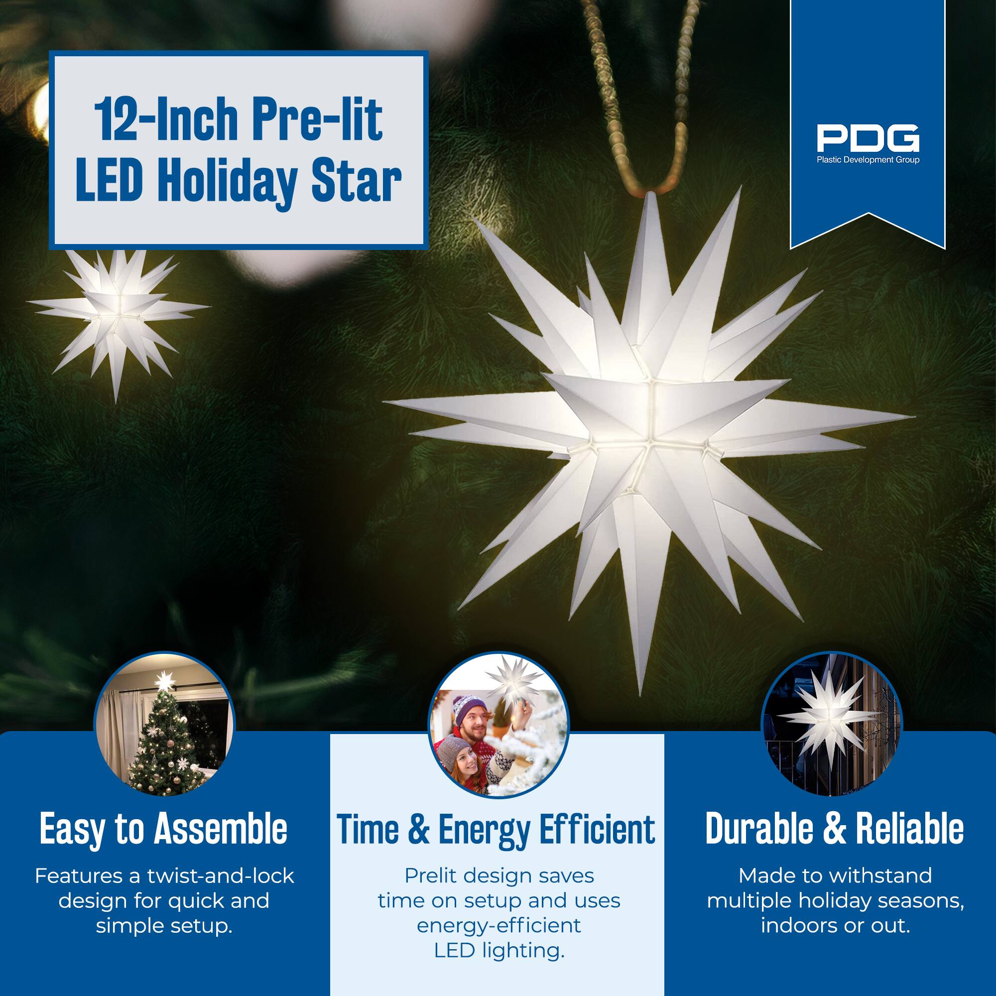 12-Inch Pre-lit LED Holiday Star

PDG Plastic Development Group

Easy to Assemble
Features a twist-and-lock design for quick and simple setup.

Time & Energy Efficient
Pre-lit design saves time on setup and uses energy-efficient LED lighting.

Durable & Reliable
Made to withstand multiple holiday seasons, indoors or out.